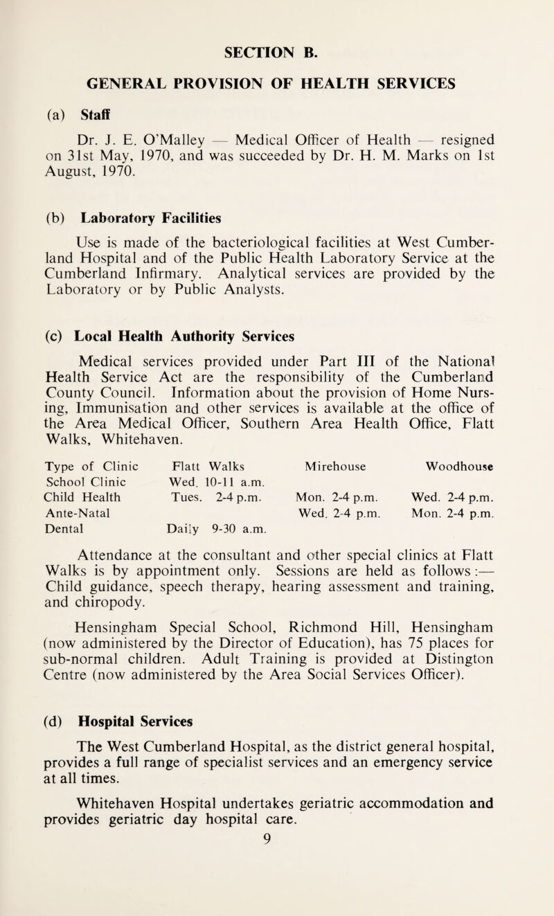 GENERAL PROVISION OF HEALTH SERVICES (a) Staff Dr. J. E. O’Malley — Medical Officer of Health — resigned on 31st May, 1970, and was succeeded by Dr. H. M. Marks on 1st August, 1970. (b) Laboratory Facilities Use is made of the bacteriological facilities at West Cumber¬ land Hospital and of the Public Health Laboratory Service at the Cumberland Infirmary. Analytical services are provided by the Laboratory or by Public Analysts. (c) Local Health Authority Services Medical services provided under Part III of the National Health Service Act are the responsibility of the Cumberland County Council. Information about the provision of Home Nurs¬ ing, Immunisation and other services is available at the office of the Area Medical Officer, Southern Area Health Office, Flatt Walks, Whitehaven. Type of Clinic School Clinic Child Health Ante-Natal Dental Flatt Walks Wed. 10-11 a.m. Tues. 2-4 p.m. Daily 9-30 a.m. Mirehouse Mon. 2-4 p.m. Wed. 2-4 p.m. Woodhouse Wed. 2-4 p.m. Mon. 2-4 p.m. Attendance at the consultant and other special clinics at Flatt Walks is by appointment only. Sessions are held as follows:— Child guidance, speech therapy, hearing assessment and training, and chiropody. Hensingham Special School, Richmond Hill, Hensingham (now administered by the Director of Education), has 75 places for sub-normal children. Adult Training is provided at Distington Centre (now administered by the Area Social Services Officer). (d) Hospital Services The West Cumberland Hospital, as the district general hospital, provides a full range of specialist services and an emergency service at all times. Whitehaven Hospital undertakes geriatric accommodation and provides geriatric day hospital care.