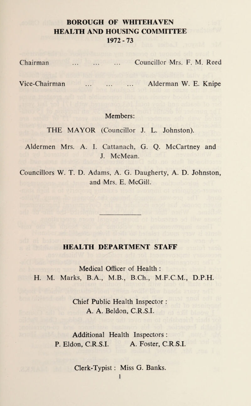 BOROUGH OF WHITEHAVEN HEALTH AND HOUSING COMMITTEE 1972 - 73 Chairman . Councillor Mrs. F. M. Reed Vice-Chairman . Alderman W. E. Knipe Members: THE MAYOR (Councillor J. L. Johnston). Aldermen Mrs. A. I. Cattanach, G. Q. McCartney and J. McMean. Councillors W. T. D. Adams, A. G. Daugherty, A. D. Johnston, and Mrs. E. McGill. HEALTH DEPARTMENT STAFF Medical Officer of Health : H. M. Marks, B.A., M.B., B.Ch., M.F.C.M., D.P.H. Chief Public Health Inspector : A. A. Beldon, C.R.S.I. Additional Health Inspectors : P. Eldon, C.R.S.I. A. Foster, C.R.S.I. Clerk-Typist: Miss G. Banks.