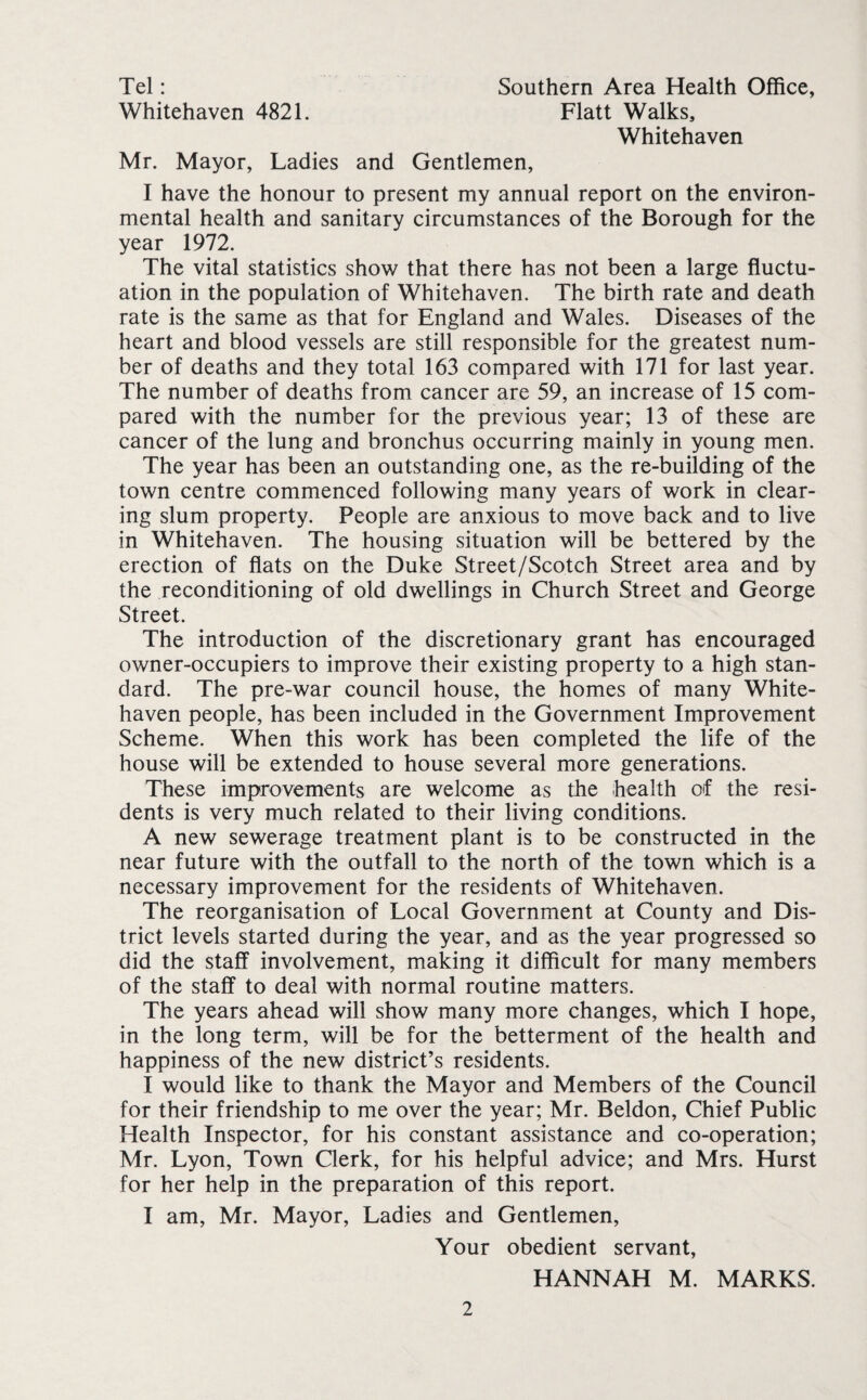 Tel: Southern Area Health Office, Whitehaven 4821. Flatt Walks, Whitehaven Mr. Mayor, Ladies and Gentlemen, I have the honour to present my annual report on the environ¬ mental health and sanitary circumstances of the Borough for the year 1972. The vital statistics show that there has not been a large fluctu¬ ation in the population of Whitehaven. The birth rate and death rate is the same as that for England and Wales. Diseases of the heart and blood vessels are still responsible for the greatest num¬ ber of deaths and they total 163 compared with 171 for last year. The number of deaths from cancer are 59, an increase of 15 com¬ pared with the number for the previous year; 13 of these are cancer of the lung and bronchus occurring mainly in young men. The year has been an outstanding one, as the re-building of the town centre commenced following many years of work in clear¬ ing slum property. People are anxious to move back and to live in Whitehaven. The housing situation will be bettered by the erection of flats on the Duke Street/Scotch Street area and by the reconditioning of old dwellings in Church Street and George Street. The introduction of the discretionary grant has encouraged owner-occupiers to improve their existing property to a high stan¬ dard. The pre-war council house, the homes of many White¬ haven people, has been included in the Government Improvement Scheme. When this work has been completed the life of the house will be extended to house several more generations. These improvements are welcome as the health of the resi¬ dents is very much related to their living conditions. A new sewerage treatment plant is to be constructed in the near future with the outfall to the north of the town which is a necessary improvement for the residents of Whitehaven. The reorganisation of Local Government at County and Dis¬ trict levels started during the year, and as the year progressed so did the staff involvement, making it difficult for many members of the staff to deal with normal routine matters. The years ahead will show many more changes, which I hope, in the long term, will be for the betterment of the health and happiness of the new district’s residents. I would like to thank the Mayor and Members of the Council for their friendship to me over the year; Mr. Beldon, Chief Public Health Inspector, for his constant assistance and co-operation; Mr. Lyon, Town Clerk, for his helpful advice; and Mrs. Hurst for her help in the preparation of this report. I am, Mr. Mayor, Ladies and Gentlemen, Your obedient servant, HANNAH M. MARKS.