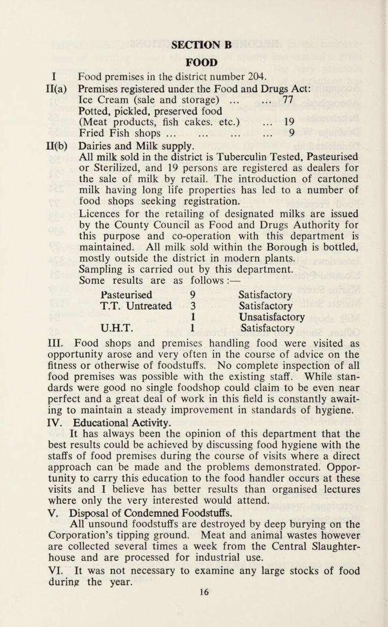 FOOD I Food premises in the district number 204. 11(a) Premises registered under the Food and Drugs Act: Ice Cream (sale and storage) ... ... 77 Potted, pickled, preserved food (Meat products, fish cakes, etc.) ... 19 Fried Fish shops. 9 11(b) Dairies and Milk supply. All milk sold in the district is Tuberculin Tested, Pasteurised or Sterilized, and 19 persons are registered as dealers for the sale of milk by retail. The introduction of cartoned milk having long life properties has led to a number of food shops seeking registration. Licences for the retailing of designated milks are issued by the County Council as Food and Drugs Authority for this purpose and co-operation with this department is maintained. All milk sold within the Borough is bottled, mostly outside the district in modern plants. Sampling is carried out by this department. Some results are as follows :— Pasteurised 9 T. T. Untreated 3 1 U. H.T. 1 Satisfactory Satisfactory Unsatisfactory Satisfactory III. Food shops and premises handling food were visited as opportunity arose and very often in the course of advice on the fitness or otherwise of foodstuffs. No complete inspection of all food premises was possible with the existing staff. While stan¬ dards were good no single foodshop could claim to be even near perfect and a great deal of work in this field is constantly await¬ ing to maintain a steady improvement in standards of hygiene. IV. Educational Activity. It has always been the opinion of this department that the best results could be achieved by discussing food hygiene with the staffs of food premises during the course of visits where a direct approach can be made and the problems demonstrated. Oppor¬ tunity to carry this education to the food handler occurs at these visits and I believe has better results than organised lectures where only the very interested would attend. V. Disposal of Condemned Foodstuffs. All unsound foodstuffs are destroyed by deep burying on the Corporation’s tipping ground. Meat and animal wastes however are collected several times a week from the Central Slaughter¬ house and are processed for industrial use. VI. It was not necessary to examine any large stocks of food during the year.