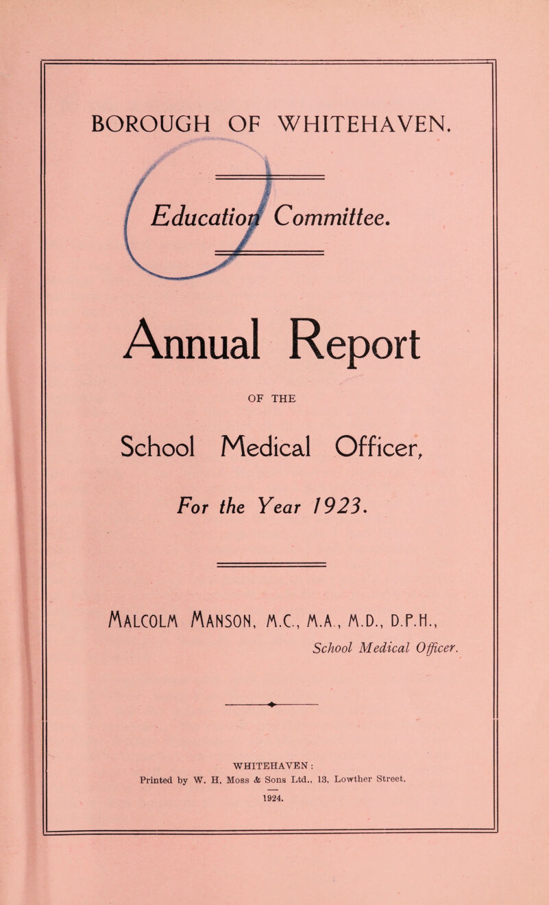 BOROUGH OF WHITEHAVEN. Annual Report OF THE School Medical Officer, For the Year 1923. Malcolm Manson, m.c., m.a., m.d., d.p.h., School Medical Officer. ♦ WHITEHAVEN : Printed by W. H. Moss <fc Sons Ltd., 13, Lowther Street. 1924.