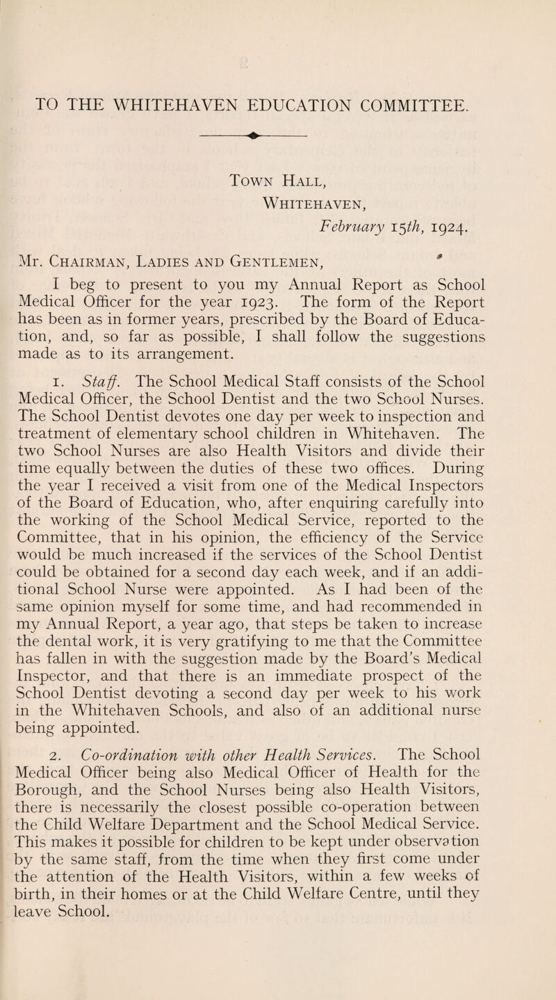 TO THE WHITEHAVEN EDUCATION COMMITTEE. Town Hall, Whitehaven, February 15 th, 1924. Mr. Chairman, Ladies and Gentlemen, I beg to present to you my Annual Report as School Medical Officer for the year 1923. The form of the Report has been as in former years, prescribed by the Board of Educa¬ tion, and, so far as possible, I shall follow the suggestions made as to its arrangement. 1. Staff. The School Medical Staff consists of the School Medical Officer, the School Dentist and the two School Nurses. The School Dentist devotes one day per week to inspection and treatment of elementary school children in Whitehaven. The two School Nurses are also Health Visitors and divide their time equally between the duties of these two offices. During the year I received a visit from one of the Medical Inspectors of the Board of Education, who, after enquiring carefully into the working of the School Medical Service, reported to the Committee, that in his opinion, the efficiency of the Service would be much increased if the services of the School Dentist could be obtained for a second day each week, and if an addi¬ tional School Nurse were appointed. As I had been of the same opinion myself for some time, and had recommended in my Annual Report, a year ago, that steps be taken to increase the dental work, it is very gratifying to me that the Committee has fallen in with the suggestion made by the Board's Medical Inspector, and that there is an immediate prospect of the School Dentist devoting a second day per week to his work in the Whitehaven Schools, and also of an additional nurse being appointed. 2. Co-ordination with other Health Services. The School Medical Officer being also Medical Officer of Health for the Borough, and the School Nurses being also Health Visitors, there is necessarily the closest possible co-operation between the Child Welfare Department and the School Medical Service. This makes it possible for children to be kept under observation by the same staff, from the time when they first come under the attention of the Health Visitors, within a few weeks of birth, in their homes or at the Child Welfare Centre, until they leave School.