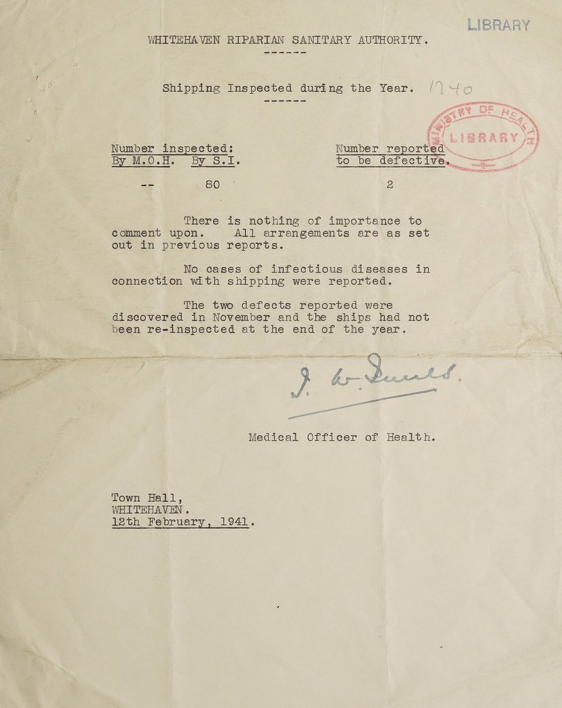 LIBRARY WHITEHAVEN RIPARIAN SANITARY AUTHORITY. Shipping Inspected during the Year. Number inspected: By M.O.H. By S.I. Number reports to be defecti 80 2 There is nothing of importance to comment upon. All arrangements are as set out in previous reports. No cases of infectious diseases in connection with shipping were reported. The two defects reported were discovered in November and the ships had not been re-inspected at the end of the year. Medical Officer of Health. Town Hall, WHITEHAVEN. 12th February, 1941. MV