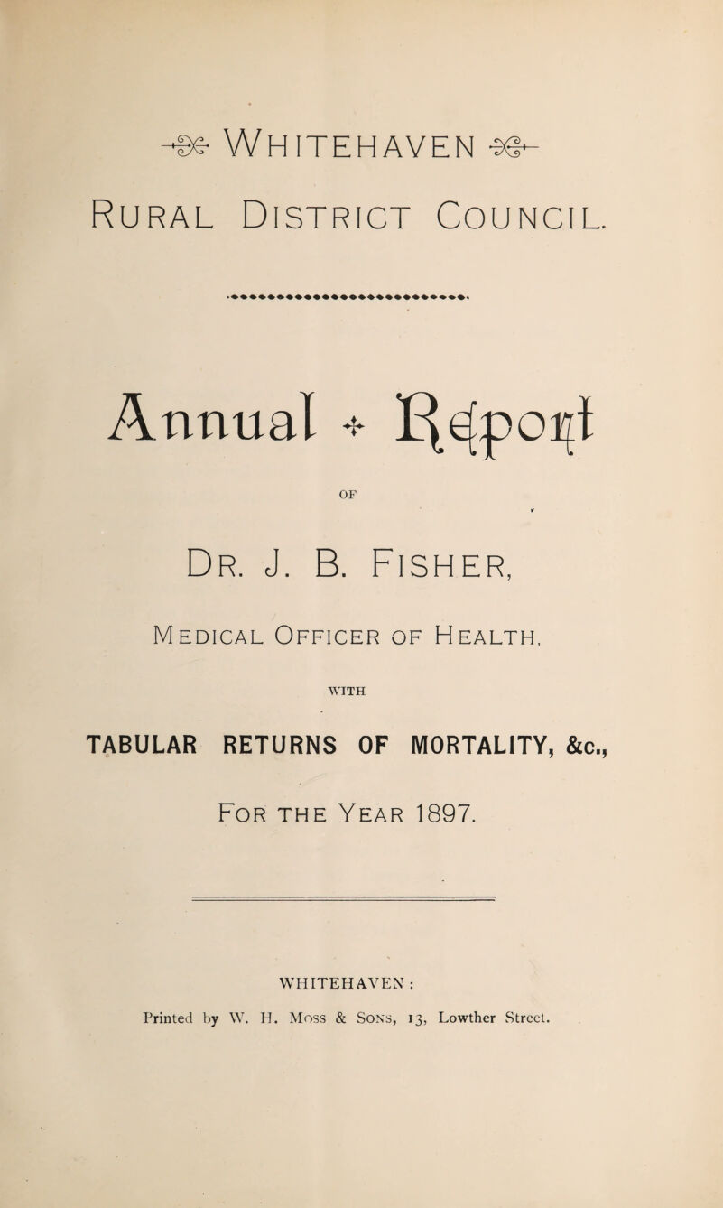 Whitehaven Rural District Council. Annual + OF Dr. J. B. Fisher Medical Officer of Health, WITH TABULAR RETURNS OF MORTALITY, &c., For the Year 1897. WHITEHAVEN : Printed by W. H. Moss & Sons, 13, Lowther Street.