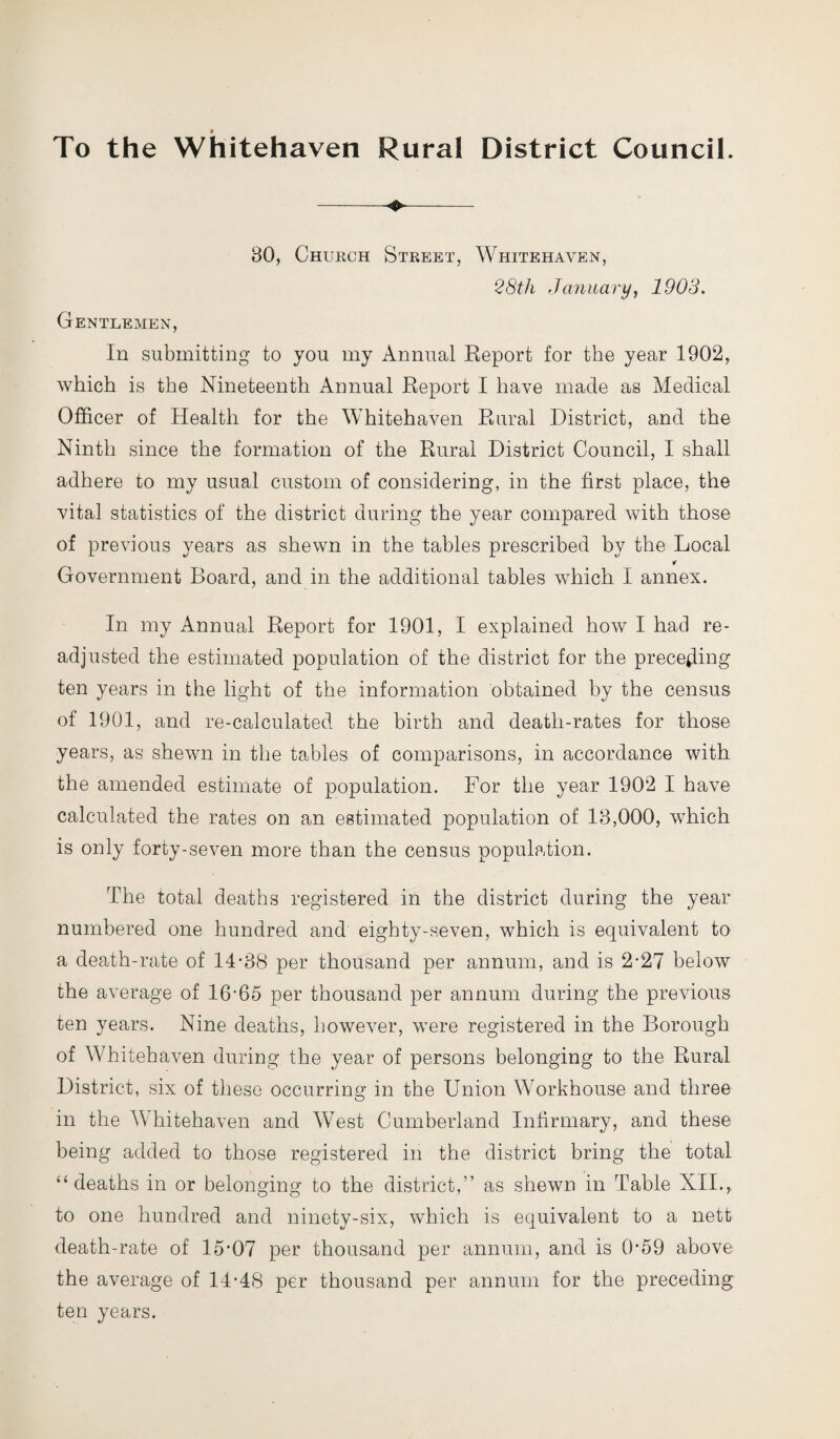 To the Whitehaven Rural District Council. —<$*■- 80, Church Street, Whitehaven, 28th January, 1903. Gentlemen, In submitting to you my Annual Report for the year 1902, which is the Nineteenth Annual Report I have made as Medical Officer of Health for the Whitehaven Rural District, and the Ninth since the formation of the Rural District Council, I shall adhere to my usual custom of considering, in the first place, the vital statistics of the district during the year compared with those of previous years as shewn in the tables prescribed by the Local Government Board, and in the additional tables which I annex. In my Annual Report for 1901, I explained how I had re¬ adjusted the estimated population of the district for the preceding ten years in the light of the information obtained by the census of 1901, and re-calculated the birth and death-rates for those years, as shewn in the tables of comparisons, in accordance with the amended estimate of population. For the year 1902 I have calculated the rates on an estimated population of 18,000, which is only forty-seven more than the census population. The total deaths registered in the district during the year numbered one hundred and eighty-seven, which is equivalent to a death-rate of 14-88 per thousand per annum, and is 2-27 below the average of 16-65 per thousand per annum during the previous ten years. Nine deaths, however, were registered in the Borough of Whitehaven during the year of persons belonging to the Rural District, six of these occurring in the Union Workhouse and three in the Whitehaven and West Cumberland Infirmary, and these being added to those registered in the district bring the total “deaths in or belonging to the district,” as shewn in Table XII.,. to one hundred and ninety-six, which is equivalent to a nett death-rate of 15*07 per thousand per annum, and is 0*59 above the average of 14-48 per thousand per annum for the preceding ten years.