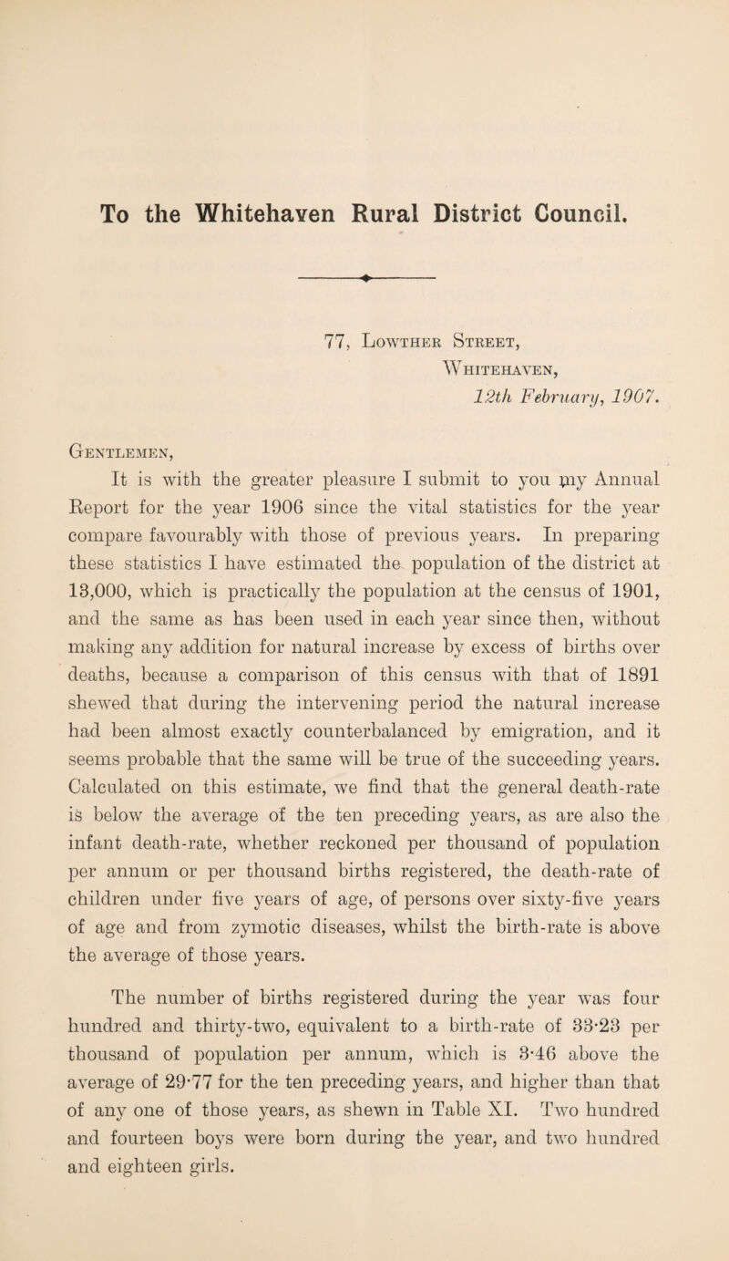 To the Whitehaven Rural District Council. ♦ 77, Lowther Street, Whitehaven, 12th February, 1907. Gentlemen, It is with the greater pleasure I submit to you piy Annual Report for the year 1906 since the vital statistics for the year compare favourably with those of previous years. In preparing these statistics I have estimated the. population of the district at 13,000, which is practically the population at the census of 1901, and the same as has been used in each year since then, without making any addition for natural increase by excess of births over deaths, because a comparison of this census with that of 1891 shewed that during the intervening period the natural increase had been almost exactly counterbalanced by emigration, and it seems probable that the same will be true of the succeeding years. Calculated on this estimate, we find that the general death-rate is below the average of the ten preceding years, as are also the infant death-rate, whether reckoned per thousand of population per annum or per thousand births registered, the death-rate of children under five years of age, of persons over sixty-five years of age and from zymotic diseases, whilst the birth-rate is above the average of those years. The number of births registered during the year was four hundred and thirty-two, equivalent to a birth-rate of 33-23 per thousand of population per annum, which is 3-46 above the average of 29-77 for the ten preceding years, and higher than that of any one of those years, as shewn in Table XI. Two hundred and fourteen boys were born during the year, and two hundred and eighteen girls.