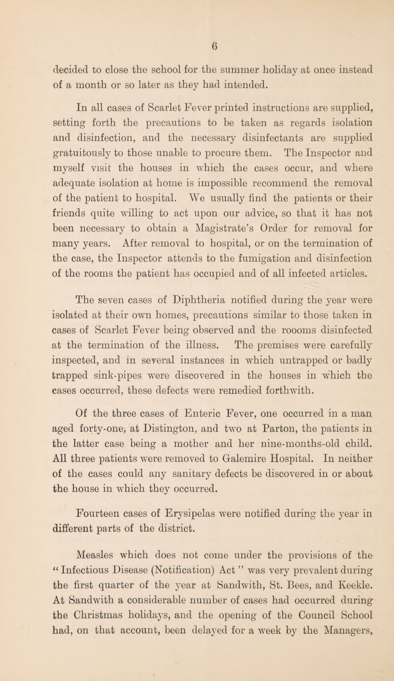 decided to close the school for the summer holiday at once instead of a month or so later as they had intended. In all cases of Scarlet Fever printed instructions are supplied, setting forth the precautions to be taken as regards isolation and disinfection, and the necessary disinfectants are supplied gratuitously to those unable to procure them. The Inspector and myself visit the houses in which the cases occur, and where adequate isolation at home is impossible recommend the removal of the patient to hospital. We usually find the patients or their friends quite willing to act upon our advice, so that it has not been necessary to obtain a Magistrate’s Order for removal for many years. After removal to hospital, or on the termination of the case, the Inspector attends to the fumigation and disinfection of the rooms the patient has occupied and of all infected articles. The seven cases of Diphtheria notified during the year were isolated at their own homes, precautions similar to those taken in cases of Scarlet Fever being observed and the roooms disinfected at the termination of the illness. The premises were carefully inspected, and in several instances in which untrapped or badly trapped sink-pipes were discovered in the houses in which the cases occurred, these defects were remedied forthwith. Of the three cases of Enteric Fever, one occurred in a man aged forty-one, at Distington, and two at Parton, the patients in the latter case being a mother and her nine-months-old child. All three patients were removed to Galemire Hospital. In neither of the cases could any sanitary defects be discovered in or about the house in which they occurred. Fourteen cases of Erysipelas were notified during the year in different parts of the district. Measles which does not come under the provisions of the “ Infectious Disease (Notification) Act ” was very prevalent during the first quarter of the year at Sandwith, St. Bees, and Iveekle. At Sandwith a considerable number of cases had occurred during the Christmas holidays, and the opening of the Council School had, on that account, been delayed for a week by the Managers,