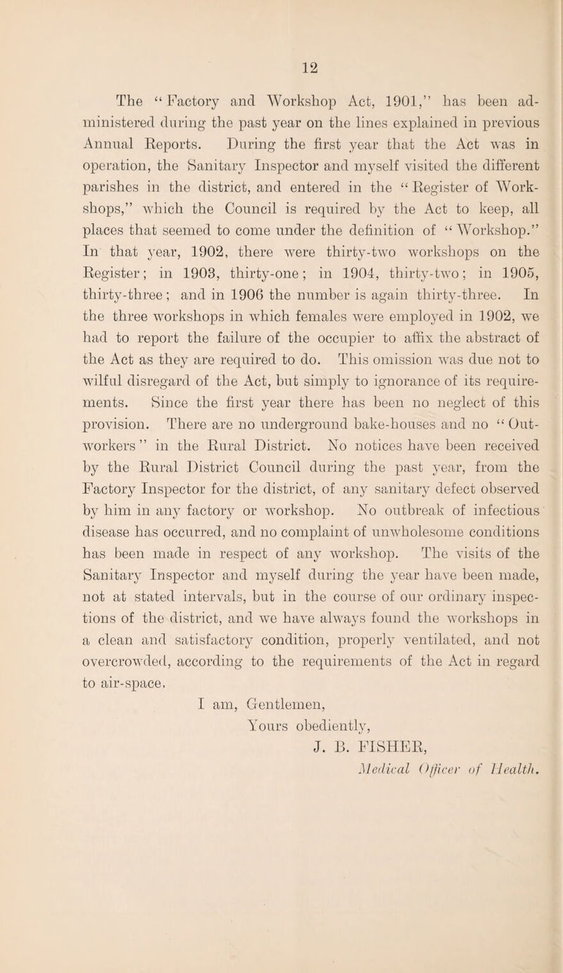 The “Factory and Workshop Act, 1901,” has been ad¬ ministered during the past year on the lines explained in previous Annual Reports. During the first year that the Act was in operation, the Sanitary Inspector and myself visited the different parishes in the district, and entered in the “ Register of Work¬ shops,” which the Council is required by the Act to keep, all places that seemed to come under the definition of “ Workshop.” In that year, 1902, there were thirty-two workshops on the Register; in 1908, thirty-one; in 1904, thirty-two; in 1905, thirty-three; and in 1906 the number is again thirty-three. In the three workshops in which females were employed in 1902, we had to report the failure of the occupier to affix the abstract of the Act as they are required to do. This omission was due not to wilful disregard of the Act, hut simply to ignorance of its require¬ ments. Since the first year there has been no neglect of this provision. There are no underground bake-houses and no “ Out¬ workers ” in the Rural District. No notices have been received by the Rural District Council during the past year, from the Factory Inspector for the district, of any sanitary defect observed by him in any factory or workshop. No outbreak of infectious disease has occurred, and no complaint of unwholesome conditions has been made in respect of any workshop. The visits of the Sanitary Inspector and myself during the year have been made, not at stated intervals, but in the course of our ordinary inspec¬ tions of the district, and we have always found the workshops in a clean and satisfactory condition, properly ventilated, and not overcrowded, according to the requirements of the Act in regard to air-space, I am, Gentlemen, Yours obediently, J. 13. FISHER, Medical Officer of Health.