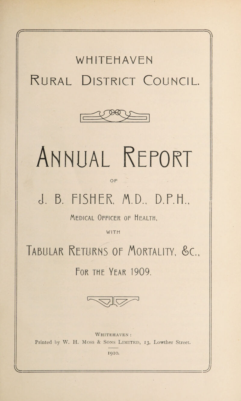 WHITEHAVEN Rural District Council. Cc Annual Report OF cl. B. FISHER. M.D., D.F.H.. Wedical Officer of Health, WITH Tabular Returns of Mortality, Sc.. For the Year 1909. Whitehaven : Printed by W. H. Moss & Sons Limited, 13, Lowther Street. 1910.