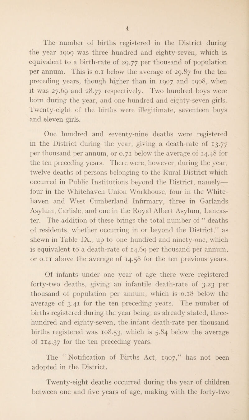 The number of births registered in the District during the year 1909 was three hundred and eighty-seven, which is equivalent to a birth-rate of 29.77 Per thousand of population per annum. This is 0.1 below the average of 29.87 for the ten preceding years, though higher than in 1907 and 1908, when it was 27.69 and 28.77 respectively. Two hundred boys were born during the year, and one hundred and eighty-seven girls. Twenty-eight of the births were illegitimate, seventeen boys and eleven girls. One hundred and seventy-nine deaths were registered in the District during the year, giving a death-rate of 13.77 per thousand per annum, or 0.71 below the average of 14.48 for the ten preceding years. There were, however, during the year, twelve deaths of persons belonging to the Rural District which occurred in Public Institutions beyond the District, namely— four in the Whitehaven Union Workhouse, four in the White¬ haven and West Cumberland Infirmary, three in Garlands Asylum, Carlisle, and one in the Royal Albert Asylum, Tancas- ter. The addition of these brings the total number of “ deaths of residents, whether occurring in or beyond the District,” as shewn in Table IX., up to one hundred and ninety-one, which is equivalent to a death-rate of 14.69 per thousand per annum, or 0.11 above the average of 14.58 for the ten previous years. Of infants under one year of age there were registered forty-two deaths, giving an infantile death-rate of 3.23 per thousand of population per annum, which is 0.18 below the average of 3.41 for the ten preceding years. The number of births registered during the year being, as already stated, three- hundred and eighty-seven, the infant death-rate per thousand births registered was 108.53, which is 5.84 below the average of 114.37 f°r the ten preceding years. The “ Notification of Births Act, 1907,” has not been adopted in the District. Twenty-eight deaths occurred during the year of children between one and five years of age, making with the forty-two