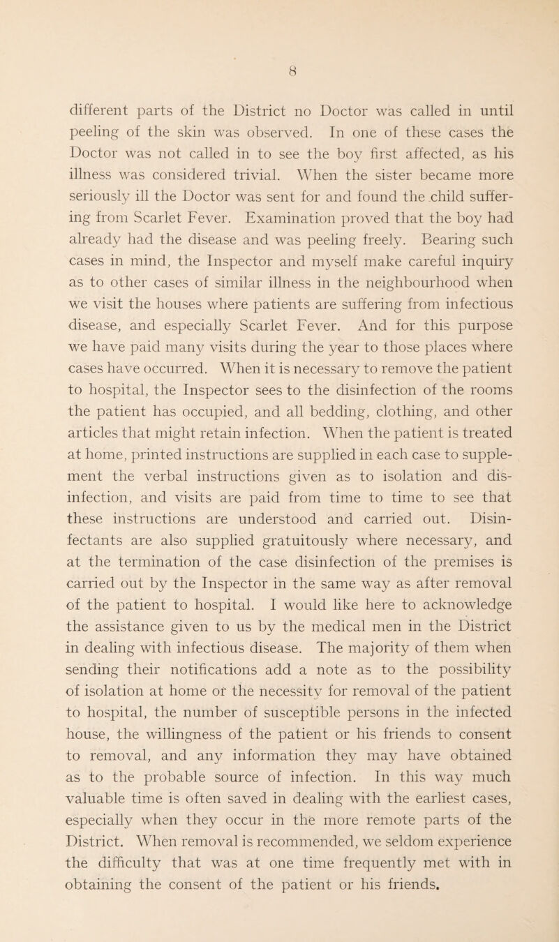 different parts of the District no Doctor was called in until peeling of the skin was observed. In one of these cases the Doctor was not called in to see the boy first affected, as his illness was considered trivial. When the sister became more seriously ill the Doctor was sent for and found the child suffer¬ ing from Scarlet Fever. Examination proved that the boy had already had the disease and was peeling freely. Bearing such cases in mind, the Inspector and myself make careful inquiry as to other cases of similar illness in the neighbourhood when we visit the houses where patients are suffering from infectious disease, and especially Scarlet Fever. And for this purpose we have paid many visits during the year to those places where cases have occurred. When it is necessary to remove the patient to hospital, the Inspector sees to the disinfection of the rooms the patient has occupied, and all bedding, clothing, and other articles that might retain infection. When the patient is treated at home, printed instructions are supplied in each case to supple¬ ment the verbal instructions given as to isolation and dis¬ infection, and visits are paid from time to time to see that these instructions are understood and carried out. Disin¬ fectants are also supplied gratuitously where necessary, and at the termination of the case disinfection of the premises is carried out by the Inspector in the same way as after removal of the patient to hospital. I would like here to acknowledge the assistance given to us by the medical men in the District in dealing with infectious disease. The majority of them when sending their notifications add a note as to the possibility of isolation at home or the necessity for removal of the patient to hospital, the number of susceptible persons in the infected house, the willingness of the patient or his friends to consent to removal, and any information they may have obtained as to the probable source of infection. In this way much valuable time is often saved in dealing with the earliest cases, especially when they occur in the more remote parts of the District. When removal is recommended, we seldom experience the difficulty that was at one time frequently met with in obtaining the consent of the patient or his friends.