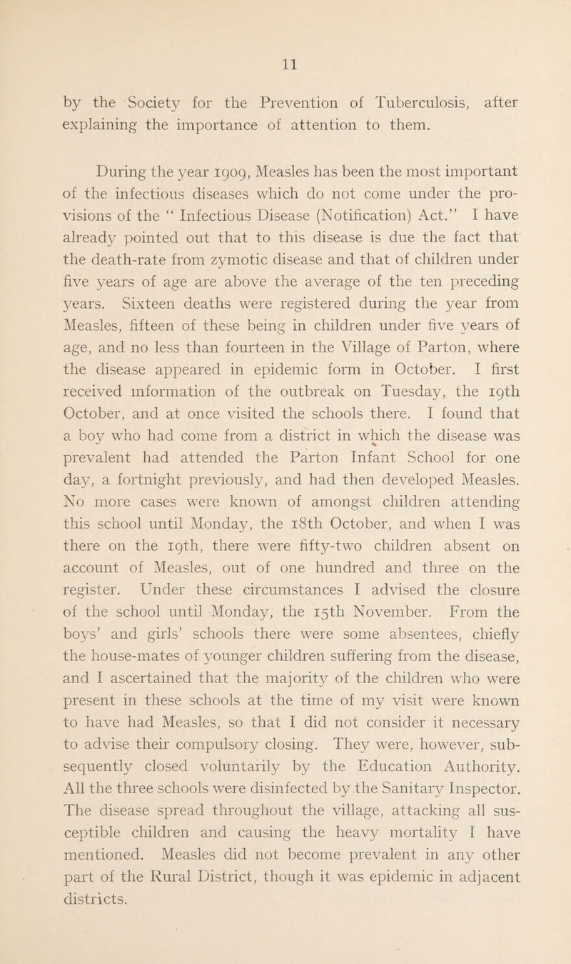 by the Society for the Prevention of Tuberculosis, after explaining the importance of attention to them. During the year 1909, Measles has been the most important of the infectious diseases which do not come under the pro¬ visions of the “ Infectious Disease (Notification) Act.” I have already pointed out that to this disease is due the fact, that the death-rate from zymotic disease and that of children under five years of age are above the average of the ten preceding years. Sixteen deaths were registered during the year from Measles, fifteen of these being in children under five years of age, and no less than fourteen in the Village of Parton, where the disease appeared in epidemic form in October. I first received information of the outbreak on Tuesday, the 19th October, and at once visited the schools there. I found that a boy who had come from a district in which the disease was prevalent had attended the Parton Infant School for one day, a fortnight previously, and had then developed Measles. No more cases were known of amongst children attending this school until Monday, the 18th October, and when I was there on the 19th, there were fifty-two children absent on account of Measles, out of one hundred and three on the register. Under these circumstances I advised the closure of the school until Monday, the 15th November. From the boys’ and girls’ schools there were some absentees, chiefly the house-mates of younger children suffering from the disease, and I ascertained that the majority of the children who were present in these schools at the time of my visit were known to have had Measles, so that I did not consider it necessary to advise their compulsory closing. They were, however, sub¬ sequently closed voluntarily by the Education Authority. All the three schools were disinfected by the Sanitary Inspector. The disease spread throughout the village, attacking all sus¬ ceptible children and causing the heavy mortality I have mentioned. Measles did not become prevalent in any other part of the Rural District, though it was epidemic in adjacent districts.