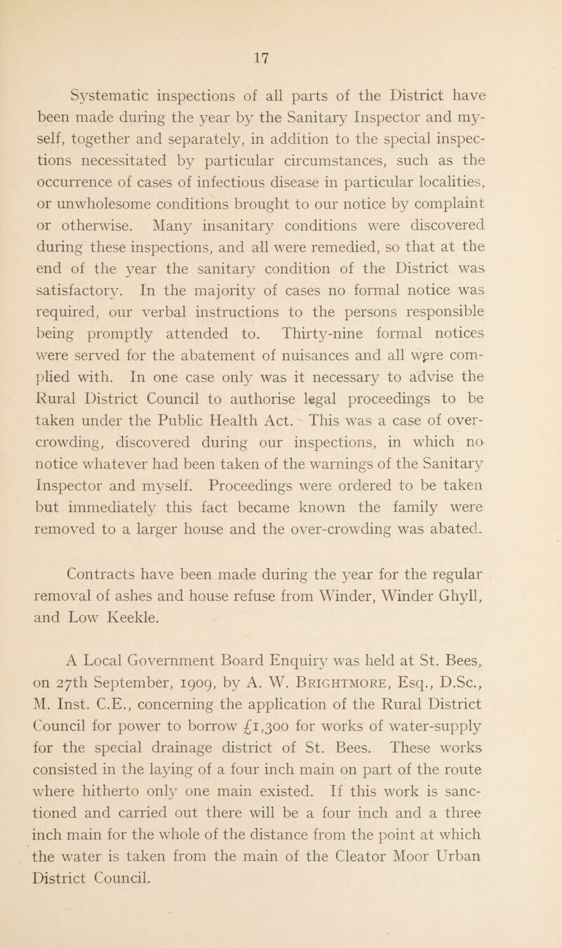 Systematic inspections of all parts of the District have been made during the year by the Sanitary Inspector and my¬ self, together and separately, in addition to the special inspec¬ tions necessitated by particular circumstances, such as the occurrence of cases of infectious disease in particular localities, or unwholesome conditions brought to our notice by complaint or otherwise. Many insanitary conditions were discovered during these inspections, and all were remedied, so that at the end of the year the sanitary condition of the District was satisfactory. In the majority of cases no formal notice was required, our verbal instructions to the persons responsible being promptly attended to. Thirty-nine formal notices were served for the abatement of nuisances and all wpre com¬ plied with. In one case only was it necessary to advise the Rural District Council to authorise legal proceedings to be taken under the Public Health Act.■ This was a case of over¬ crowding, discovered during our inspections, in which no notice whatever had been taken of the warnings of the Sanitary Inspector and myself. Proceedings were ordered to be taken but immediately this fact became known the family were removed to a larger house and the over-crowding was abated. Contracts have been made during the year for the regular removal of ashes and house refuse from Winder, Winder Ghyll, and Low Iveekle. A Local Government Board Enquiry was held at St. Bees, on 27th September, 1909, by A. W. Brightmore, Esq., D.Sc., M. Inst. C.E., concerning the application of the Rural District Council for power to borrow £1,300 for works of water-supply for the special drainage district of St. Bees. These works consisted in the laying of a four inch main on part of the route where hitherto onfy one main existed. If this work is sanc¬ tioned and carried out there will be a four inch and a three inch main for the whole of the distance from the point at which the water is taken from the main of the Cleator Moor Urban District Council.