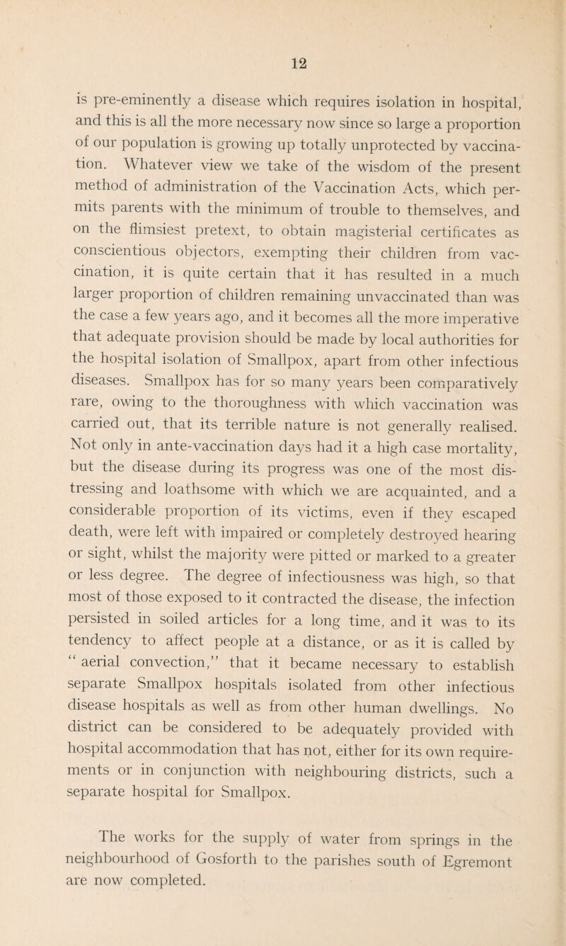 is pre-eminently a disease which requires isolation in hospital, and this is all the more necessary now since so large a proportion of our population is growing up totally unprotected by vaccina¬ tion. Whatever view we take of the wisdom of the present method of administration of the Vaccination Acts, which per¬ mits parents with the minimum of trouble to themselves, and on the flimsiest pretext, to obtain magisterial certificates as conscientious objectors, exempting their children from vac¬ cination, it is quite certain that it has resulted in a much larger proportion of children remaining unvaccinated than was the case a few years ago, and it becomes all the more imperative that adequate provision should be made by local authorities for the hospital isolation of Smallpox, apart from other infectious diseases. Smallpox has for so many years been comparatively lare, owing to the thoroughness with which vaccination was carried out, that its terrible nature is not generally realised. Not only in ante-vaccination days had it a high case mortality, but the disease during its progress was one of the most dis¬ tressing and loathsome with which we are acquainted, and a considerable proportion of its victims, even if they escaped death, were left with impaired or completely destroyed hearing or sight, whilst the majority were pitted or marked to a greater or less degree. The degree of infectiousness was high, so that most of those exposed to it contracted the disease, the infection persisted in soiled articles for a long time, and it was to its tendency to affect people at a distance, or as it is called by “ aerial convection,” that it became necessary to establish separate Smallpox hospitals isolated from other infectious disease hospitals as well as from other human dwellings. No district can be considered to be adequately provided with hospital accommodation that has not, either for its own require¬ ments or in conjunction with neighbouring districts, such a separate hospital for Smallpox. The works for the supply of water from springs in the neighbourhood of Gosforth to the parishes south of Egremont are now completed.