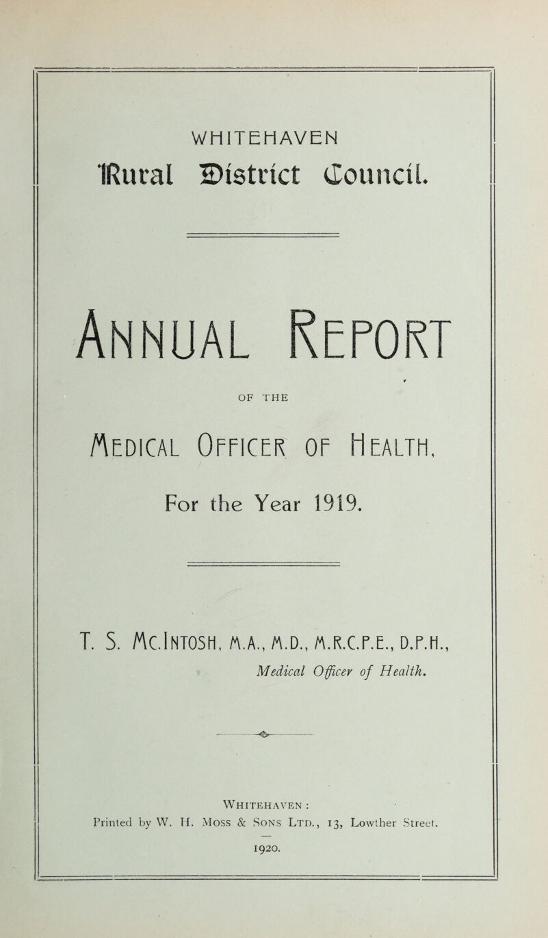 WHITEHAVEN IRuval district Council. Annual Report OF THE Medical Officer oe Health, For the Year 1919. T. S. McIntosh, a.a., m.d., m.r.c.p.e., D.r.H., Medical Officer of Health. Whitehaven : Primed by W. H. Moss & Sons Ltd., 13, Lowther Street. 1920.