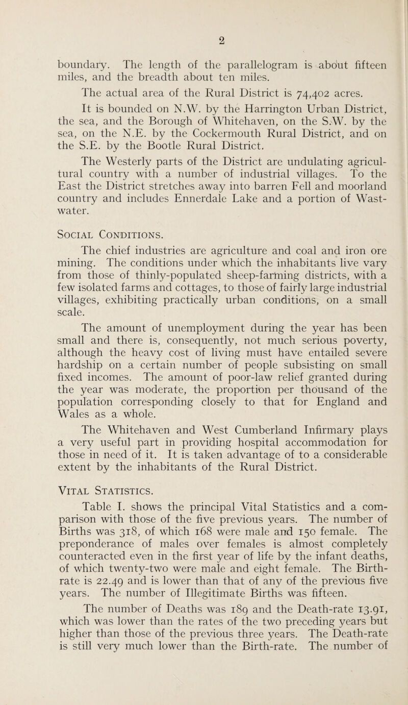boundary. The length of the parallelogram is about fifteen miles, and the breadth about ten miles. The actual area of the Rural District is 74,402 acres. It is bounded on N.W. by the Harrington Urban District, the sea, and the Borough of Whitehaven, on the S.W. by the sea, on the N.E. by the Cockermouth Rural District, and on the S.E. by the Bootle Rural District. The Westerly parts of the District are undulating agricul¬ tural country with a number of industrial villages. To the East the District stretches away into barren Fell and moorland country and includes Ennerdale Lake and a portion of Wast- water. Social Conditions. The chief industries are agriculture and coal and iron ore mining. The conditions under which the inhabitants live vary from those of thinly-populated sheep-fartning districts, with a few isolated farms and cottages, to those of fairly large industrial villages, exhibiting practically urban conditions, on a small scale. The amount of unemployment during the year has been small and there is, consequently, not much serious poverty, although the heavy cost of living must have entailed severe hardship on a certain number of people subsisting on small fixed incomes. The amount of poor-law relief granted during the year was moderate, the proportion per thousand of the population corresponding closely to that for England and Wales as a whole. The Whitehaven and West Cumberland Infirmary plays a very useful part in providing hospital accommodation for those in need of it. It is taken advantage of to a considerable extent by the inhabitants of the Rural District. Vital Statistics. Table I. shows the principal Vital Statistics and a com¬ parison with those of the five previous years. The number of Births was 318, of which 168 were male and 150 female. The preponderance of males over females is almost completely counteracted even in the first year of life by the infant deaths, of which twenty-two were male and eight female. The Birth¬ rate is 22.49 and is lower than that of any of the previous five years. The number of Illegitimate Births was fifteen. The number of Deaths was 189 and the Death-rate 13.91, which was lower than the rates of the two preceding years but higher than those of the previous three years. The Death-rate is still very much lower than the Birth-rate. The number of