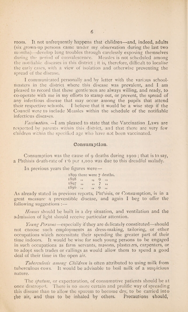 room. It not unfrequently happens that children—and, indeed, adults (six grown-up persons came under my observation during the last two months)—develop lung troubles through carelessly exposing themselves during the period of convalescence. Measles is not scheduled among the notifiable diseases in this district ; it is, therefore, difficult to localise the early cases, with a view of isolation and otherwise preventing the spread of the disease. I communicated personally and by letter with the various school¬ masters in the district where this disease was prevalent, and I am pleased to record that these gentlemen are always willing, and ready, to co-operate with me in my efforts to stamp out, or prevent, the spread of any infectious disease that may occur among the pupils that attend their respective schools. I believe that it would be a wise step if the Council were to include Measles within the schedule of the notifiable infectious diseases. Vaccination. —I am pleased to state that the Vaccination Laws are respected by parents within this district, and that there are very few children within the specified age who have not been vaccinated. Consumption. Consumption was the cause of 9 deaths during 1900 ; that is to say, a Phthisis death-rate of i-6 per 1,000 was due to this dreadful malady. In previous years the figures were — 1899 there were 7 deaths. 1098 ,, ,, 9 11 ffi97 ,, „ 7 » 1096 ,, ,, Q ,, As already stated in previous reports, Phthisis, or Consumption, is in a great measure a preventible disease, and again I beg to offer the following suggestions : — Houses should be built in a dry situation, and ventilation and the admission of light should receive particular attention. Young Persons—especially if they are delicately constituted—should not cnoose such employments as dress-making, tailoring, or other occupations which necessitate their spending the greater part of their time indoors. It would be wise for such young persons to be engaged in such occupations as farm servants, masons, plasteiers, carpenters, or to adopt such trades or callings as would allow them to spend a good deal of their time in the open air. Tuberculosis among Children is often attributed to using milk from tuberculous cows. It would be advisable to boil milk of a suspicious nature. The sputum, or expectoration, of consumotive patients should be at once destroyed. There is no more certain and prolific way of spreading this disease than to allow the sputum to become dry, to be carried into the air, and thus to be inhaled by others. Precautions should,