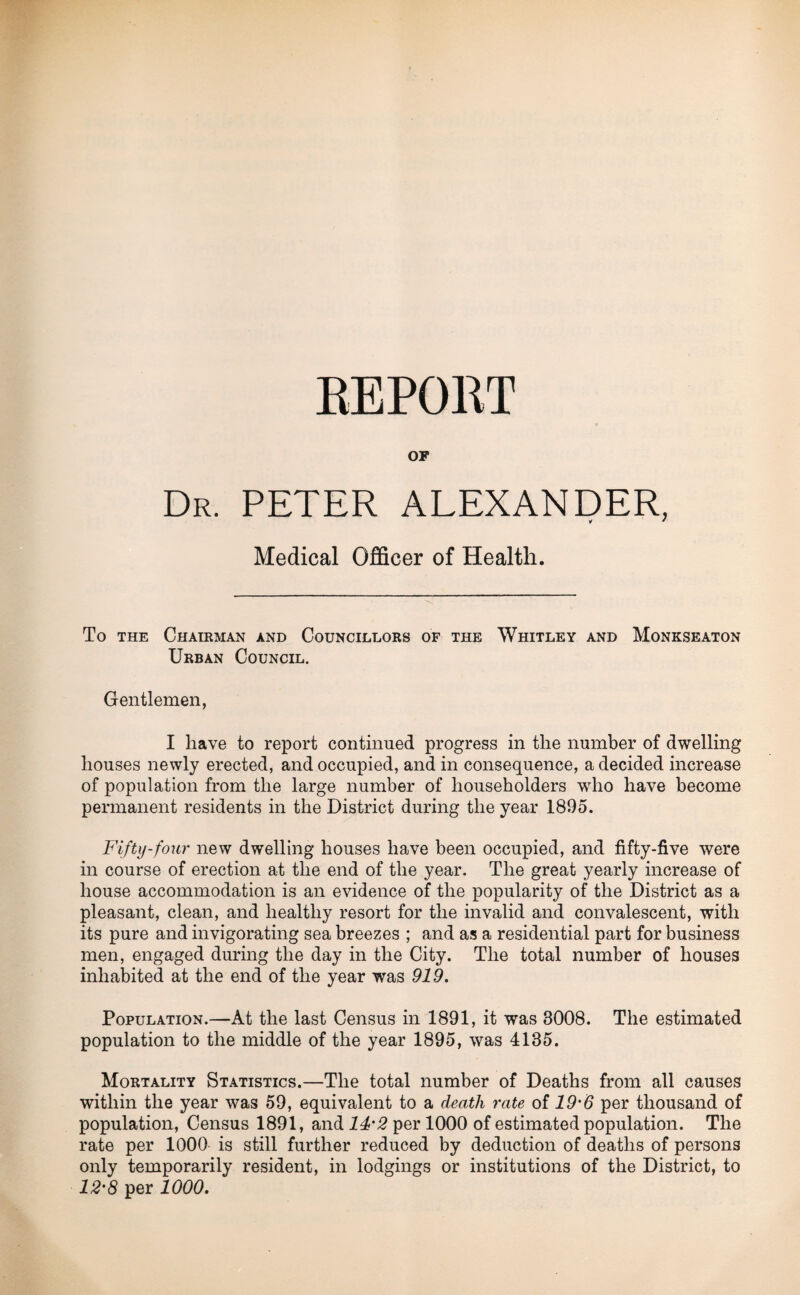 REPORT OP Dr. PETER ALEXANDER, Medical Officer of Health. To the Chairman and Councillors of the Whitley and Monkseaton Urban Council. Gentlemen, I have to report continued progress in the number of dwelling houses newly erected, and occupied, and in consequence, a decided increase of population from the large number of householders who have become permanent residents in the District during the year 1895. Fifty-four new dwelling houses have been occupied, and fifty-five were in course of erection at the end of the year. The great yearly increase of house accommodation is an evidence of the popularity of the District as a pleasant, clean, and healthy resort for the invalid and convalescent, with its pure and invigorating sea breezes ; and as a residential part for business men, engaged during the day in the City. The total number of houses inhabited at the end of the year was 919. Population.—At the last Census in 1891, it was 3008. The estimated population to the middle of the year 1895, was 4135. Mortality Statistics.—The total number of Deaths from all causes within the year was 59, equivalent to a death rate of 19'6 per thousand of population, Census 1891, and 14'2 per 1000 of estimated population. The rate per 1000 is still further reduced by deduction of deaths of persons only temporarily resident, in lodgings or institutions of the District, to 12' 8 per 1000.