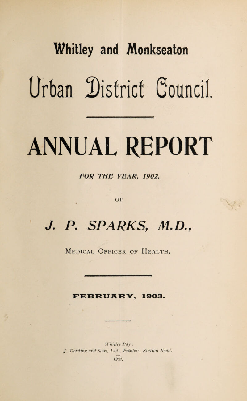 Whitley and Monkseaton Urban District Council. ANNUAL REPORT FOR THE YEAR, 1902, J. P. SPARKS, M.D., Medical Officer of Health. FEBRUARY, 1903. Whitley Bay : J. Dowling and Sons, Ltd., Printers, Station Road.
