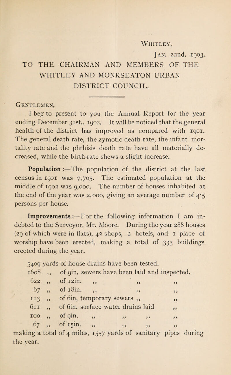 Whitley, Jan. 22nd. 1903. TO THE CHAIRMAN AND MEMBERS OF THE WHITLEY AND MONKSEATON URBAN DISTRICT COUNCIL. Gentlemen, I beg to present to you the Annual Report for the year ending December 31st., 1902. It will be noticed that the general health of the district has improved as compared with 1901. The general death rate, the zymotic death rate, the infant mor¬ tality rate and the phthisis death rate have all materially de¬ creased, while the birth-rate shews a slight increase. Population :—The population of the district at the last census in 1901 was 7,705. The estimated population at the middle of 1902 was 9,000. The number of houses inhabited at the end of the year was 2,000, giving an average number of 4*5 persons per house. Improvements :—For the following information I am in¬ debted to the Surveyor, Mr. Moore. During the year 288 houses (29 of which were in flats), 42 shops, 2 hotels, and 1 place of worship have been erected, making a total of 333 buildings erected during the year. > > > > >» > > j > >» > 5 j > 5409 yards of house drains have been tested. 1608 ,, of gin. sewers have been laid and inspected, of izin. of i8in. of 6in, temporary sewers ,, of 6in. surface water drains laid of gin. of 15m. making a total of 4 miles, 1557 yards of sanitary pipes during the year. 622 67 11.3 » 611 100 67 }> ) > > > ) > n tt ft tt tt f f ft