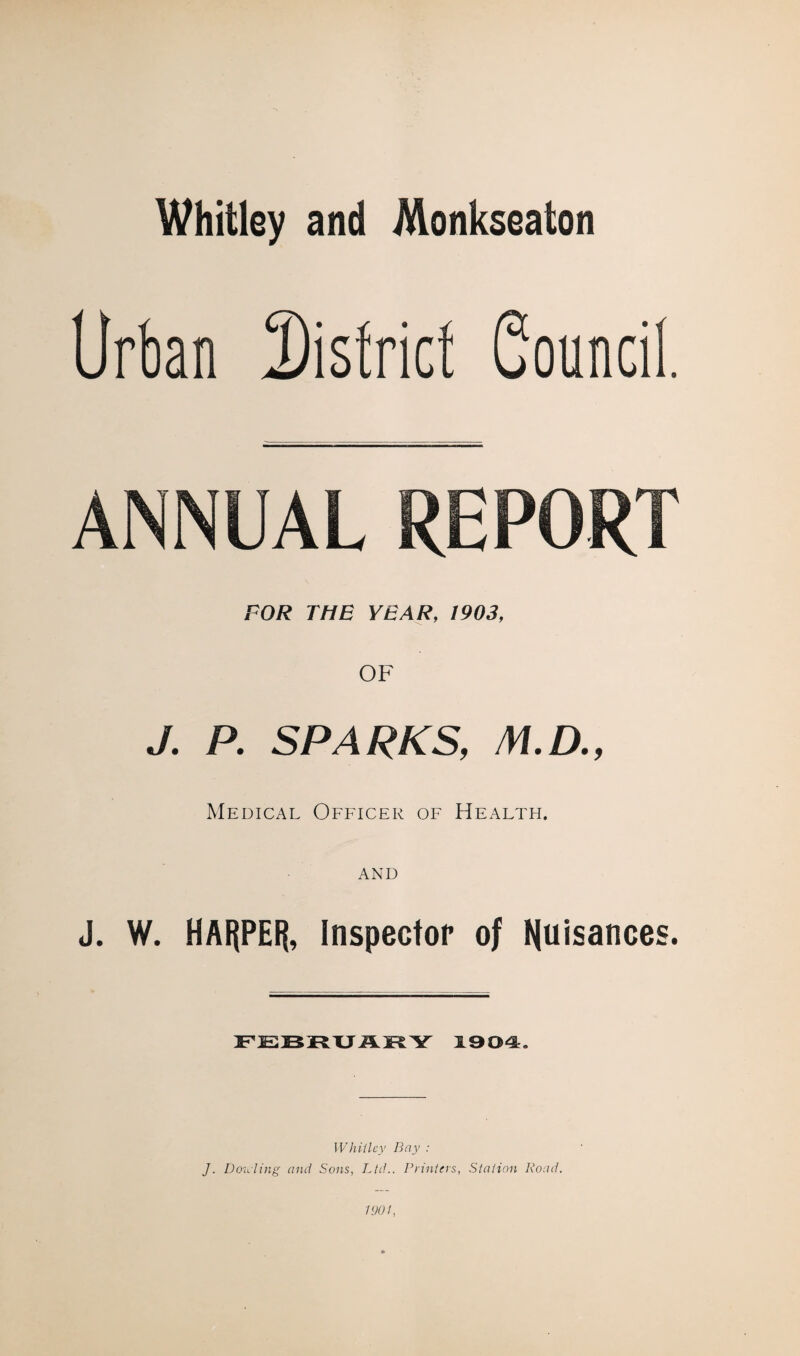 Whitley and Monkseaton Urban district Council ANNUAL REPORT FOR THE YEAR, 1903, OF J. P. SPARKS, v/.a, Medical Officer of Health. J. W. HARPER, Inspector of nuisances. FEBRUARY 1904. Whillcy Bay : J. Doicling and Sons, Ltd.. Printers, Station Road. 1901