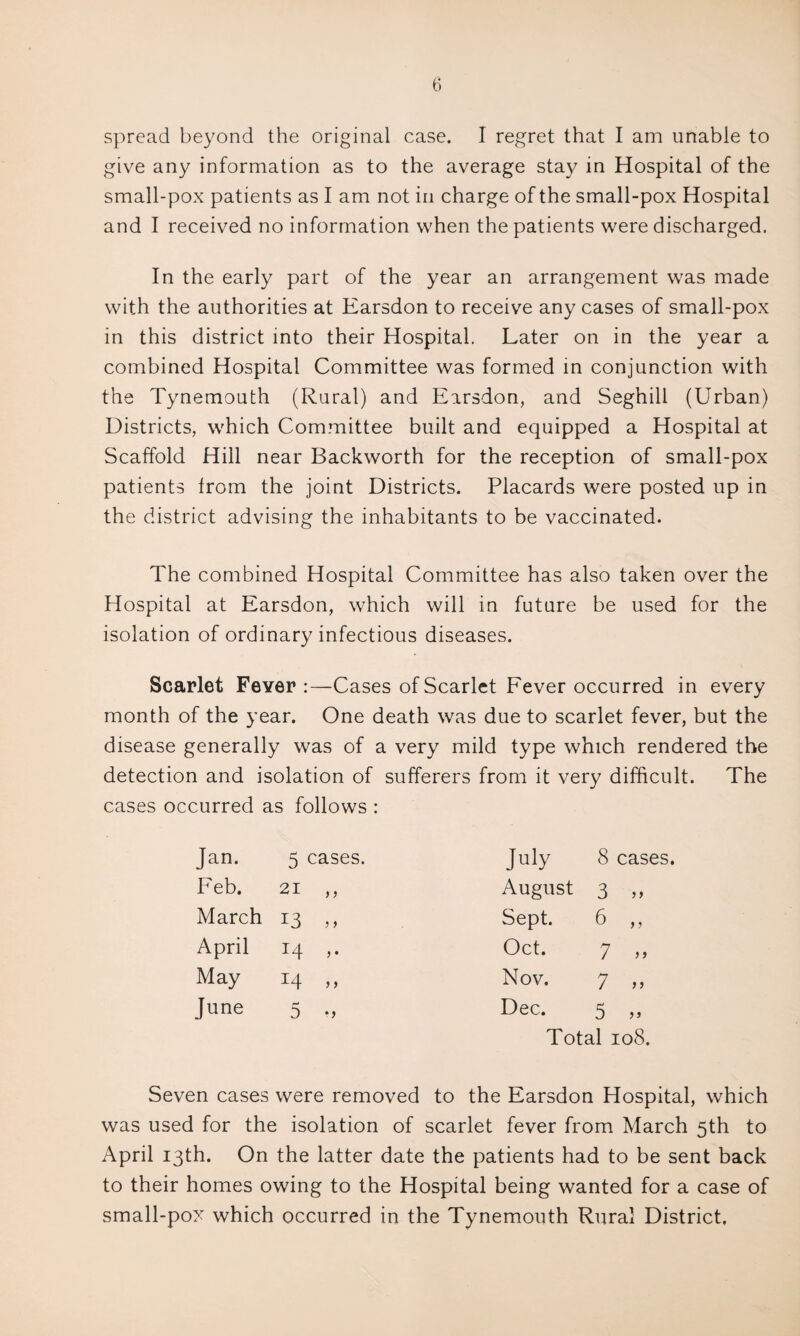 spread beyond the original case. I regret that I am unable to give any information as to the average stay in Hospital of the small-pox patients as I am not in charge of the small-pox Hospital and I received no information when the patients were discharged. In the early part of the year an arrangement was made with the authorities at Earsdon to receive any cases of small-pox in this district into their Hospital. Later on in the year a combined Hospital Committee was formed in conjunction with the Tynemouth (Rural) and Earsdon, and Seghill (Urban) Districts, which Committee built and equipped a Hospital at Scaffold Hill near Backworth for the reception of small-pox patients from the joint Districts. Placards were posted up in the district advising the inhabitants to be vaccinated. The combined Hospital Committee has also taken over the Hospital at Earsdon, which will in future be used for the isolation of ordinary infectious diseases. Scarlet Fever :—Cases of Scarlet Fever occurred in every month of the year. One death was due to scarlet fever, but the disease generally was of a very mild type which rendered the detection and isolation of sufferers from it very difficult. The cases occurred as follows : Jan. 5 cases. July 8 cases Feb. 21 ,, August 3 ? j March 13 5 > Sept. 6 )) April 14 ,. Oct. 7 > j May 14 „ Nov. 7 June 5 •> Dec. 5 jj Total 108. Seven cases were removed to the Earsdon Hospital, which was used for the isolation of scarlet fever from March 5th to April 13th. On the latter date the patients had to be sent back to their homes owing to the Hospital being wanted for a case of small-pox which occurred in the Tynemouth Rural District.