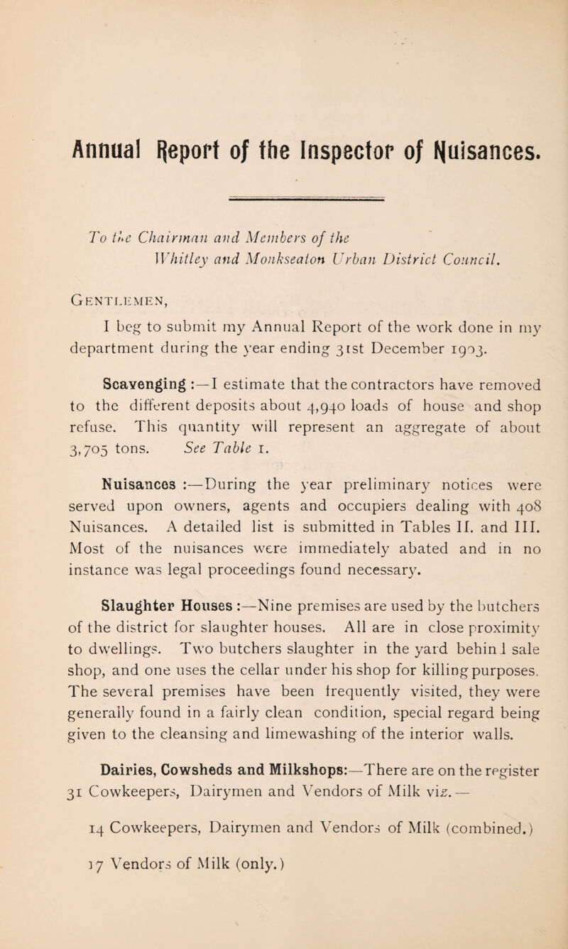 Annual Report of the Inspector of Nuisances. To tJtc Chairman and Members of the Whitley and Monkseaton Urban District Council. Gentlemen, I beg to submit my Annual Report of the work done in my department during the year ending 31st December 1903. Scavenging :—I estimate that the contractors have removed to the different deposits about 4,940 loads of house and shop refuse. This quantity will represent an aggregate of about 3,705 tons. See Table 1. Nuisances :—During the year preliminary notices were served upon owners, agents and occupiers dealing with 408 Nuisances. A detailed list is submitted in Tables II. and III. Most of the nuisances were immediately abated and in no instance was legal proceedings found necessary. Slaughter Houses Nine premises are used by the butchers of the district for slaughter houses. All are in close proximity to dwellings. Two butchers slaughter in the yard behinl sale shop, and one uses the cellar under his shop for killing purposes. The several premises have been frequently visited, they were generally found in a fairly clean condition, special regard being given to the cleansing and limewashing of the interior walls. Dairies, Cowsheds and Milkshops:—There are on the register 31 Cowkeepers, Dairymen and Vendors of Milk viz.— 14 Cowkeepers, Dairymen and Vendors of Milk (combined.) 37 Vendors of Milk (only.)