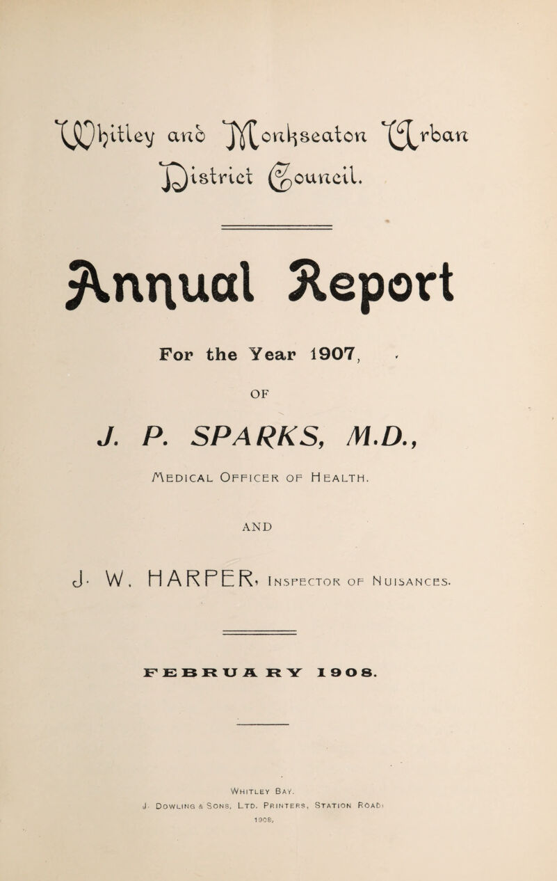 anb lY^onl^seaton rban J^istrict (Council. Annual Report For the Year 1907, OF J. P. SPARKS, M.D., Aedical Officer of Health. AND <]• W. HARPER- i NSRECTOR OF NUISANCES- FEBRUA RY 190 8. Whitley Bay. J- Dowling & Sons, Ltd. Printers, Station RoaDi 1908,