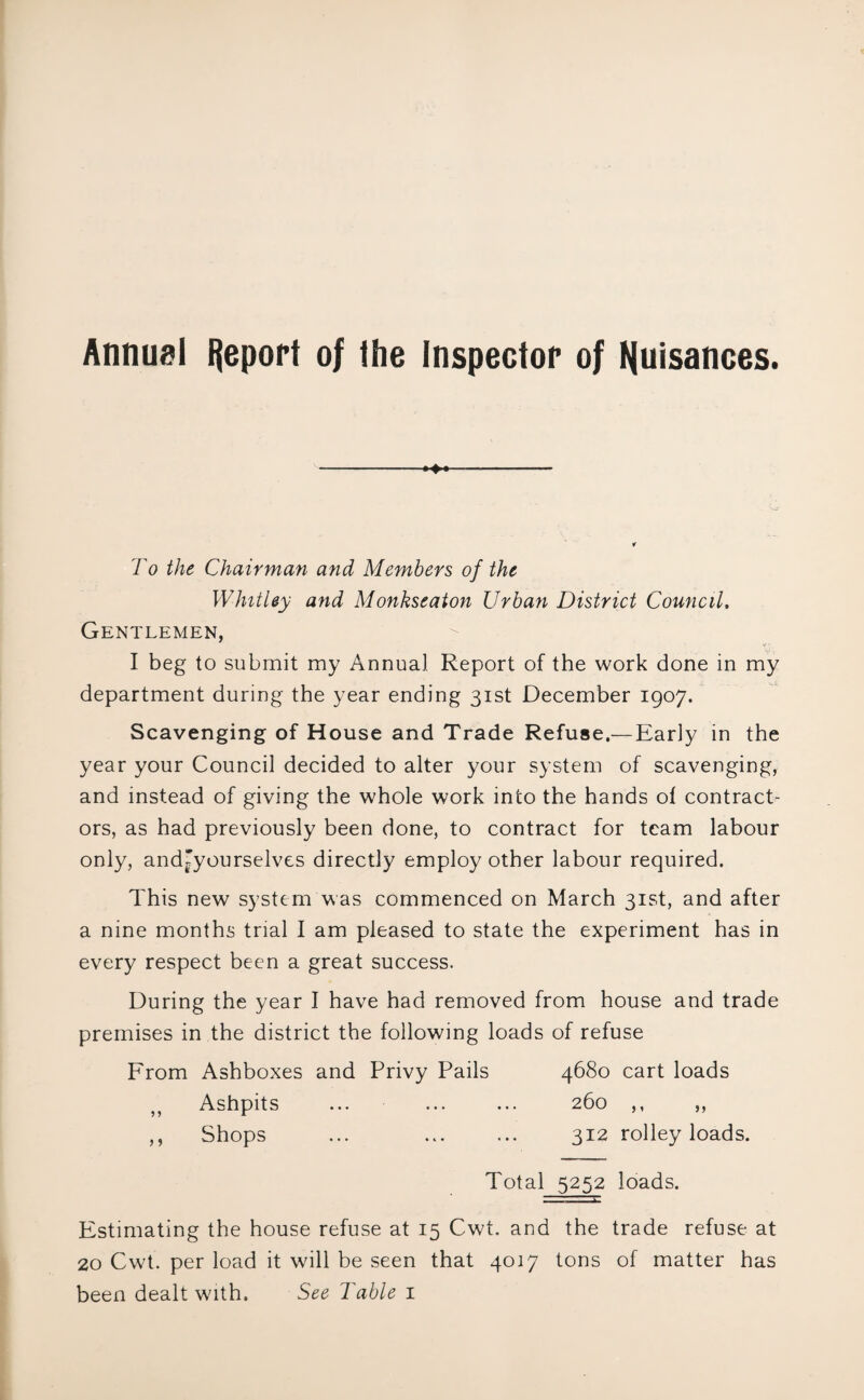 Annuel Report of the Inspector of fyuisances. ♦ To the Chairman and Members of the Whitley and Monkseaton Urban District Council, Gentlemen, I beg to submit my Annual Report of the work done in my department during the year ending 31st December 1907. Scavenging of House and Trade Refuse.—Early in the year your Council decided to alter your system of scavenging, and instead of giving the whole work into the hands of contract¬ ors, as had previously been done, to contract for team labour only, andt*yourselves directly employ other labour required. This new system was commenced on March 31st, and after a nine months trial I am pleased to state the experiment has in every respect been a great success. During the year I have had removed from house and trade premises in the district the following loads of refuse From Ashboxes and Privy Pails 4680 cart loads Ashpits ... ... ... 260 ,, ,, ,, Shops ... ... ... 312 rolley loads. Total 5252 loads. Estimating the house refuse at 15 Cwt. and the trade refuse at 20 Cwt. per load it will be seen that 4017 tons of matter has been dealt with. See Table 1