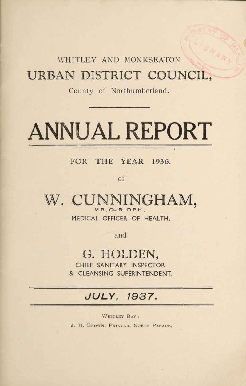 WHITLEY AND MONKSEATON URBAN DISTRICT COUNCIL, County of Northumberland- ANNUAL REPORT r FOR THE YEAR 1936. of W. CUNNINGHAM, M.B., CH.B., D.P.H., MEDICAL OFFICER OF HEALTH, and G. HOLDEN, CHIEF SANITARY INSPECTOR & CLEANSING SUPERINTENDENT. JULY, 1937. Whitley Bay : J. H. Brown, Printer, North Parade,