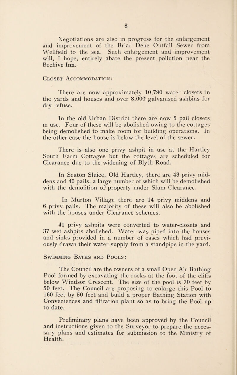 Negotiations are also in progress for the enlargement and improvement of the Briar Dene Outfall Sewer from Wellfield to the sea. Such enlargement and improvement will, I hope, entirely abate the present pollution near the Beehive Inn. Closet Accommodation: There are now approximately 10,790 water closets in the yards and houses and over 8,000 galvanised ashbins for dry refuse. In the old Urban District there are now 5 pail closets in use. Four of these will be abolished owing to the cottages being demolished to make room for building operations. In the other case the house is below the level of the sewer. There is also one privy ashpit in use at the Hartley South Farm Cottages but the cottages are scheduled for Clearance due to the widening of Blyth Road. In Seaton Sluice,,Old Hartley, there are 43 privy mid¬ dens and 40 pails, a large number of which will be demolished with the demolition of property under Slum Clearance. In Murton Village there are 14 privy middens and 6 privy pails. The majority of these will also be abolished with the houses under Clearance schemes. 41 privy ashpits were converted to water-closets and 37 wet ashpits abolished. Water was piped into the houses and sinks provided in a number of cases which had previ¬ ously drawn their water supply from a standpipe in the yard. Swimming Baths and Pools: The Council are the owners of a small Open Air Bathing Pool formed by excavating the rocks at the foot of the cliffs below Windsor Crescent. The size of the pool is 70 feet by 50 feet. The Council are proposing to enlarge this Pool to 160 feet by 50 feet and build a proper Bathing Station with Conveniences and filtration plant so as to bring the Pool up to date. Preliminary plans have been approved by the Council and instructions given to the Surveyor to prepare the neces¬ sary plans and estimates for submission to the Ministry of Health.