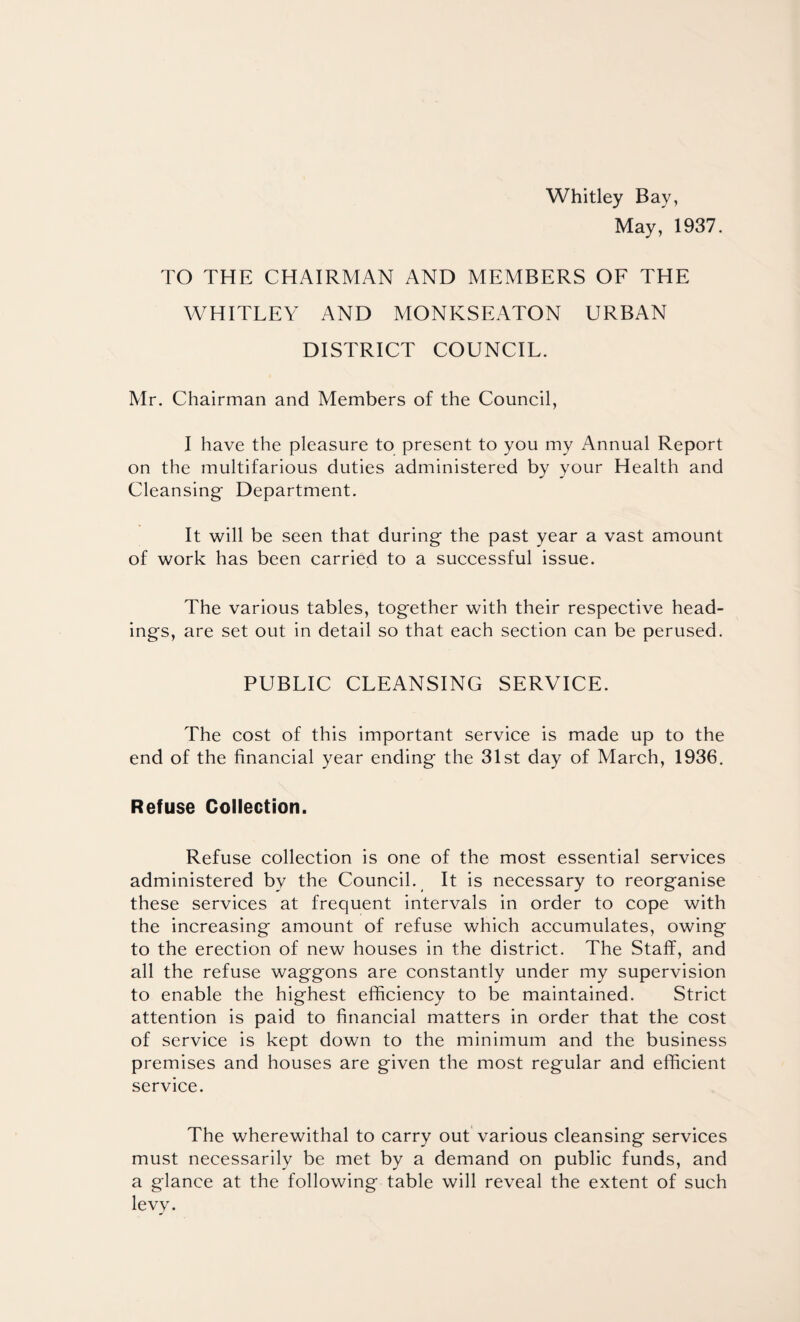 Whitley Bay, May, 1937. TO THE CHAIRMAN AND MEMBERS OF THE WHITLEY AND MONKSEATON URBAN DISTRICT COUNCIL. Mr. Chairman and Members of the Council, I have the pleasure to present to you my Annual Report on the multifarious duties administered by your Health and Cleansing Department. It will be seen that during the past year a vast amount of work has been carried to a successful issue. The various tables, together with their respective head¬ ings, are set out in detail so that each section can be perused. PUBLIC CLEANSING SERVICE. The cost of this important service is made up to the end of the financial year ending the 31st day of March, 1936. Refuse Collection. Refuse collection is one of the most essential services administered by the Council. It is necessary to reorganise these services at frequent intervals in order to cope with the increasing amount of refuse which accumulates, owing to the erection of new houses in the district. The Staff, and all the refuse waggons are constantly under my supervision to enable the highest efficiency to be maintained. Strict attention is paid to financial matters in order that the cost of service is kept down to the minimum and the business premises and houses are given the most regular and efficient service. The wherewithal to carry out various cleansing services must necessarily be met by a demand on public funds, and a glance at the following table will reveal the extent of such levy.