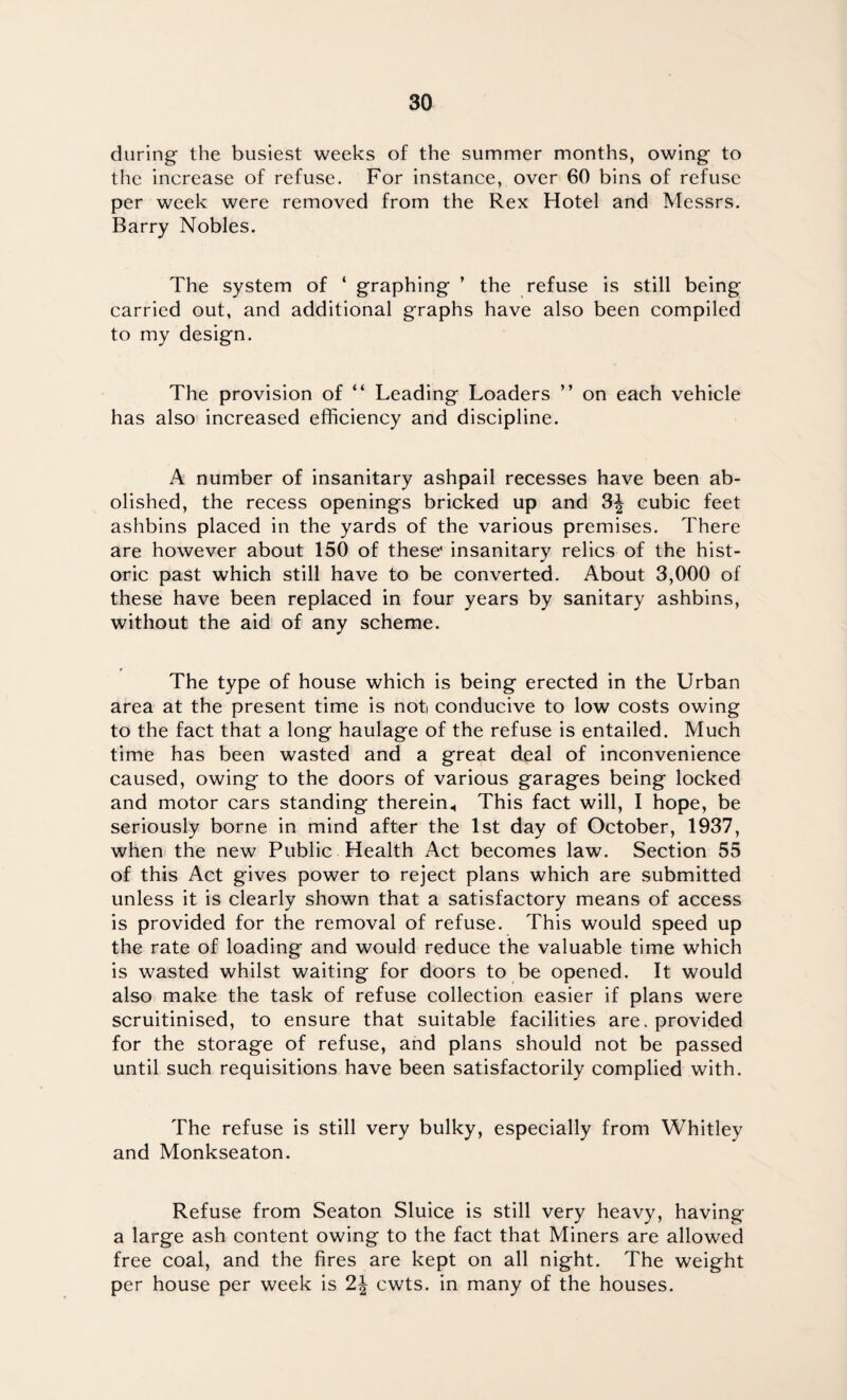 during the busiest weeks of the summer months, owing to the increase of refuse. For instance, over 60 bins of refuse per week were removed from the Rex Hotel and Messrs. Barry Nobles. The system of ‘ graphing ’ the refuse is still being carried out, and additional graphs have also been compiled to my design. The provision of “ Leading Loaders ” on each vehicle has also increased efficiency and discipline. A number of insanitary ashpail recesses have been ab¬ olished, the recess openings bricked up and 3| cubic feet ashbins placed in the yards of the various premises. There are however about 150 of these' insanitary relics of the hist¬ oric past which still have to be converted. About 3,000 of these have been replaced in four years by sanitary ashbins, without the aid of any scheme. The type of house which is being erected in the Urban area at the present time is not conducive to low costs owing to the fact that a long haulage of the refuse is entailed. Much time has been wasted and a great deal of inconvenience caused, owing to the doors of various garages being locked and motor cars standing therein., This fact will, I hope, be seriously borne in mind after the 1st day of October, 1937, when the new Public Health Act becomes law. Section 55 of this Act gives power to reject plans which are submitted unless it is clearly shown that a satisfactory means of access is provided for the removal of refuse. This would speed up the rate of loading and would reduce the valuable time which is wasted whilst waiting for doors to be opened. It would also make the task of refuse collection easier if plans were scruitinised, to ensure that suitable facilities are. provided for the storage of refuse, and plans should not be passed until such requisitions have been satisfactorily complied with. The refuse is still very bulky, especially from Whitley and Monkseaton. Refuse from Seaton Sluice is still very heavy, having a large ash content owing to the fact that Miners are allowed free coal, and the fires are kept on all night. The weight per house per week is 2| cwts. in many of the houses.