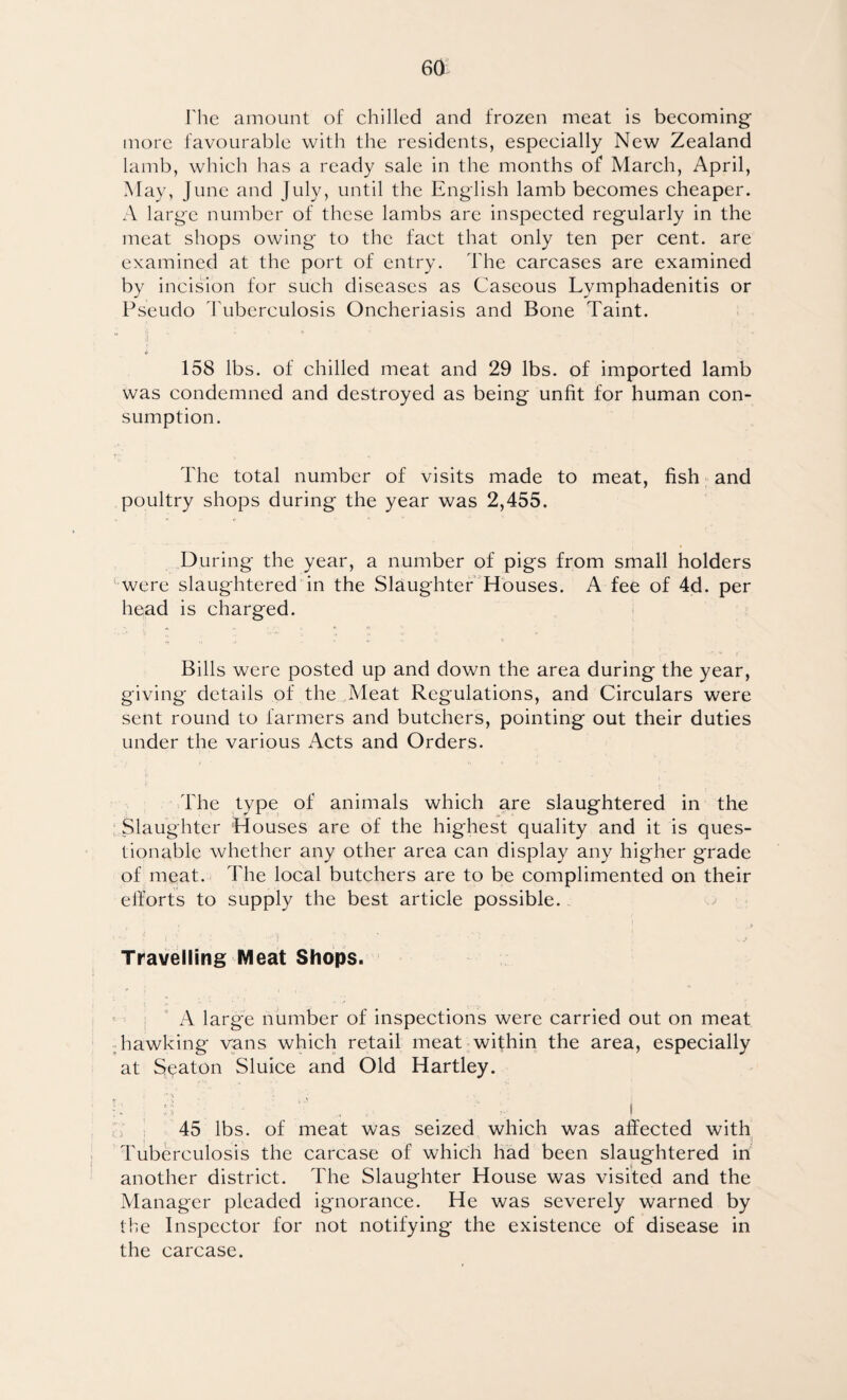 The amount of chilled and frozen meat is becoming more favourable with the residents, especially New Zealand lamb, which has a ready sale in the months of March, April, May, June and July, until the English lamb becomes cheaper. A large number of these lambs are inspected regularly in the meat shops owing to the fact that only ten per cent, are examined at the port of entry. The carcases are examined by incision for such diseases as Caseous Lymphadenitis or Pseudo Tuberculosis Oncheriasis and Bone Taint. u ;j * 158 lbs. of chilled meat and 29 lbs. of imported lamb was condemned and destroyed as being unfit for human con¬ sumption. The total number of visits made to meat, fish and poultry shops during the year was 2,455. During the year, a number of pigs from small holders were slaughtered in the Slaughter Houses. A fee of 4d. per head is charged. Bills were posted up and down the area during the year, giving details of the Meat Regulations, and Circulars were sent round to farmers and butchers, pointing out their duties under the various Acts and Orders. The type of animals which are slaughtered in the Slaughter Houses are of the highest quality and it is ques¬ tionable whether any other area can display any higher grade of meat. The local butchers are to be complimented on their efforts to supply the best article possible. Travelling Meat Shops. A large number of inspections were carried out on meat hawking vans which retail meat within the area, especially at Seaton Sluice and Old Hartley. 45 lbs. of meat was seized which was affected with Tuberculosis the carcase of which had been slaughtered in another district. The Slaughter House was visited and the Manager pleaded ignorance. He was severely warned by the Inspector for not notifying the existence of disease in the carcase.