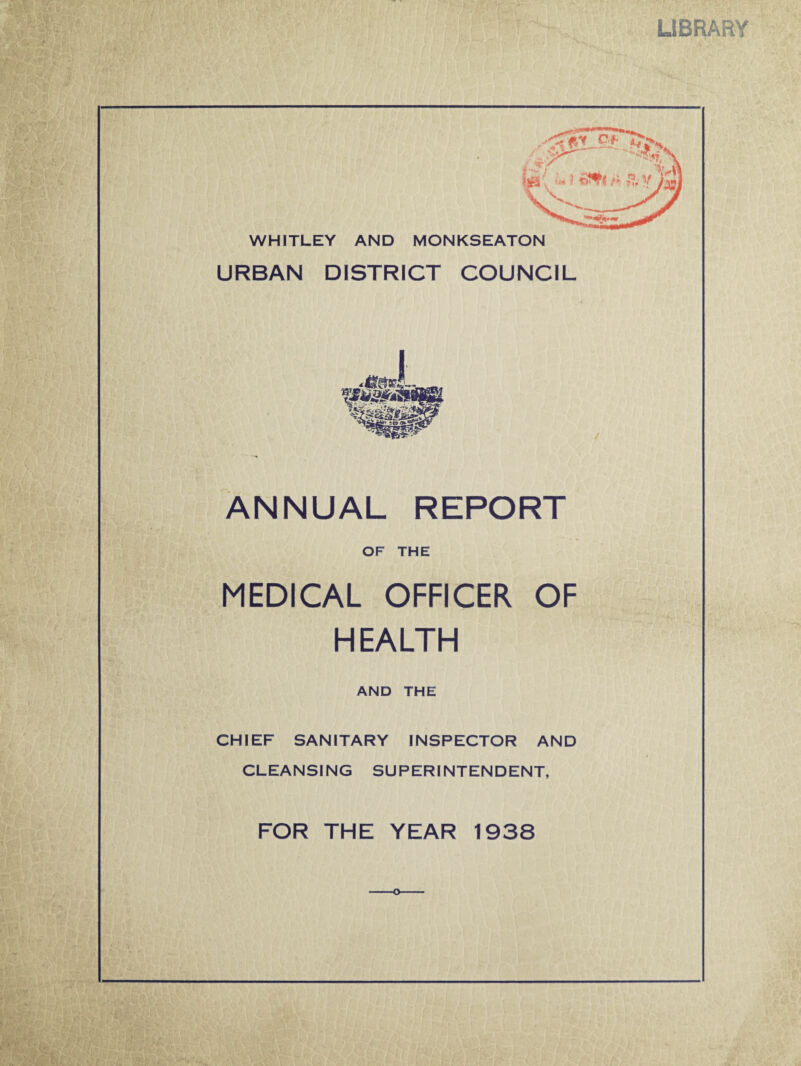 LIBRARY WHITLEY AND MONKSEATON URBAN DISTRICT COUNCIL ANNUAL REPORT OF THE MEDICAL OFFICER OF HEALTH AND THE CHIEF SANITARY INSPECTOR AND CLEANSING SUPERINTENDENT, FOR THE YEAR 1938 o