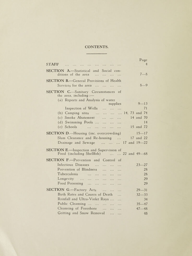 CONTENTS. Page STAFF . 4 SECTION A.—Statistical and Social con¬ ditions of the area . 7—8 SECTION B.—General Provisions of Health Services for the area . 8—9 SECTION C.—Sanitary Circumstances of the area, including :— (a) Reports and Analysis of water supplies 9—13 Inspection of Wells . 71 (b) Camping sites .14, 73 and 74 (c) Smoke Abatement . 14 and 70 (d) Swimming Pools. 14 (e) Schools . 15 and 72 SECTION D.—Housing ( inc. overcrowding) 15—17 Slum Clearance and Re-housing ... 17 and 22 Drainage and Sewage . 17 and 19-—22 SECTION E.—Inspection and Supervision of Food (including Shellfish) .22 and 49—68 SECTION F.—Prevention and Control of Infectious Diseases . 23-—27 Prevention of Blindness . 28 Tuberculosis . 28 Longevity . 29 Food Poisoning . 29 SECTION G.—Factory Acts . 29—31 Birth Rates and Causes of Death ... 32—33 Rainfall and Ultra-Violet Rays. 34 Public Cleansing. 35—47 Cleansing of Foreshore . 47—48 Gritting and Snow Removal . d8