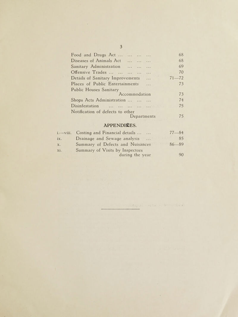 Food and Drugs Act. 68 Diseases of Animals Act . 68 Sanitary Administration . 69 Offensive Trades. 70 Details of Sanitary Improvements 71—72 Places of Public Entertainments 73 Public Houses Sanitary Accommodation 73 Shops Acts Administration. 74 Disinfestation . 75 Notification of defects to other Departments 75 APPENDICES. Costing and Financial details. 77—84 Drainage and Sewage analysis 85 Summary of Defects and Nuisances 86—89 Summary of Visits by Inspectors during the year 90