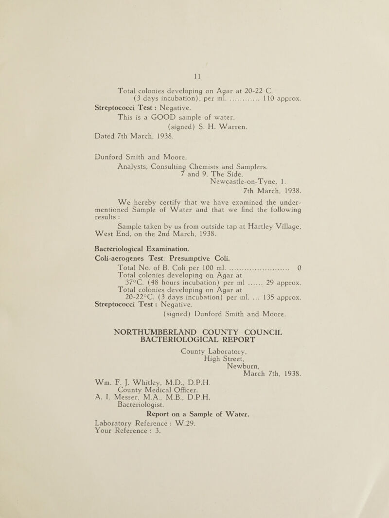 Total colonies developing on Agar at 20-22 C. (3 days incubation), per ml. 110 approx. Streptococci Test: Negative. This is a GOOD sample of water. (signed) S. H. Warren. Dated 7th March, 1938. Dunford Smith and Moore, Analysts, Consulting Chemists and Samplers. 7 and 9, The Side, Newcastle-on-Tyne, 1. 7th March, 1938. We hereby certify that we have examined the under¬ mentioned Sample of Water and that we find the following results : Sample taken by us from outside tap at Hartley Village, West End, on the 2nd March, 1938. Bacteriological Examination. Coli-aerogenes Test. Presumptive Coli. Total No. of B. Coli per 100 ml. 0 Total colonies developing on Agar at 37°C. (48 hours incubation) per ml . 29 approx. Total colonies developing on Agar at 20-22°C. (3 days incubation) per ml. ... 135 approx. Streptococci Test: Negative. (signed) Dunford Smith and Moore. NORTHUMBERLAND COUNTY COUNCIL BACTERIOLOGICAL REPORT County Laboratory, High Street, Newburn, March 7th, 1938. Wm. F. J. Whitley, M.D., D.P.H. County Medical Officer. A. I. Messer, M.A., M.B., D.P.H. Bacteriologist. Report on a Sample of Water, Laboratory Reference : W.29. Your Reference : 3.