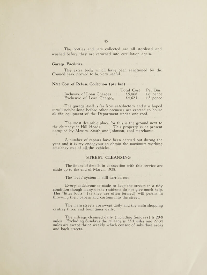 The bottles and jars collected are all sterilised and washed before they are returned into circulation again. Garage Facilities. The extra tools which have been sanctioned by the Council have proved to be very useful. Nett Cost of Refuse Collection (per bin). Total Cost Per Bin Inclusive of Loan Charges £5,868 1-6 pence Exclusive of Loan Charges £4,623 1-2 pence The garage itself is far from satisfactory and it is hoped it will not be long before other premises are erected to house all itihe equipment of the Department under one roof. The most desirable place for this is the ground next to the chimney at Hill Heads. This property is at present occupied by Messrs. Smith and Johnson, coal merchants. A number of repairs have been carried out during the year and it is my endeavour to obtain the maximum working efficiency out of all the vehicles. STREET CLEANSING The financial details in connection with this service are made up to the end of March, 1938. The 'beat’ system is still carried out. Every endeavour is made to keep the streets in a tidy condition though many of the residents do not give much help. The “litter louts” (as they are often termed) will persist in throwing their papers and cartons into the street. The main streets are swept daily and the main shopping centres three and four times daily. The mileage cleansed daily (including Sundays) is 20-8 miles. Excluding Sundays the mileage is 23-4 miles and 27-34 miles are swept thrice weekly which consist of suburban areas and back streets.