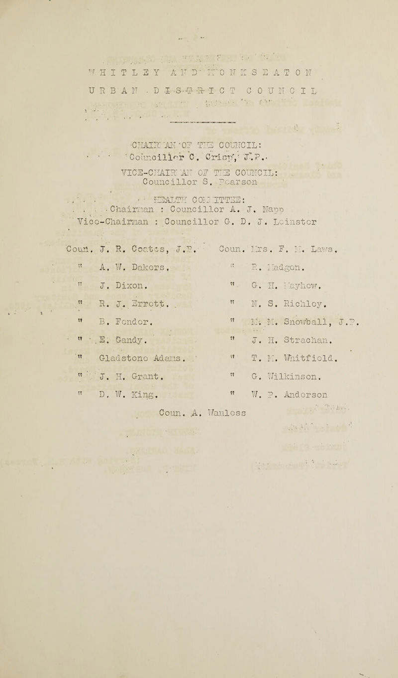 URBAN • D -I S-U- -±b T C T COUNCIL •CHAIR: AN‘ON TUI COLNCIL: • ■ ' 'Councillor C. CriopV NlP.- VICE-CHAIR' ’AIT ON TU COUNCIL: Councillor S. p car s on * - HEALTH C Oil ’.ITTEE: . . • Chairman : Councillor A. I. Nape Vice-Chairman : Councillor G. D. J. Leinster • '•Court. J. R. Coates, L.P.- ’ Coun. lira. F, N. Laws tt A. W. Dakars . i? R. Iladgon. ti I. Dixon. tt C. II. Nay how. tt R. I. Errett. tt N. S. Richloy. tt B. Fonder. tt IN. II. Snowball, • tt • .E. Candy. tt I. H. St radian. tt Cladstono Adams, . tt T. IT. Whitfield « I. H. Grant. tt G. Wilkinson. tt D. W. King. tt W. P. Andorson Coun. A. Wanloss