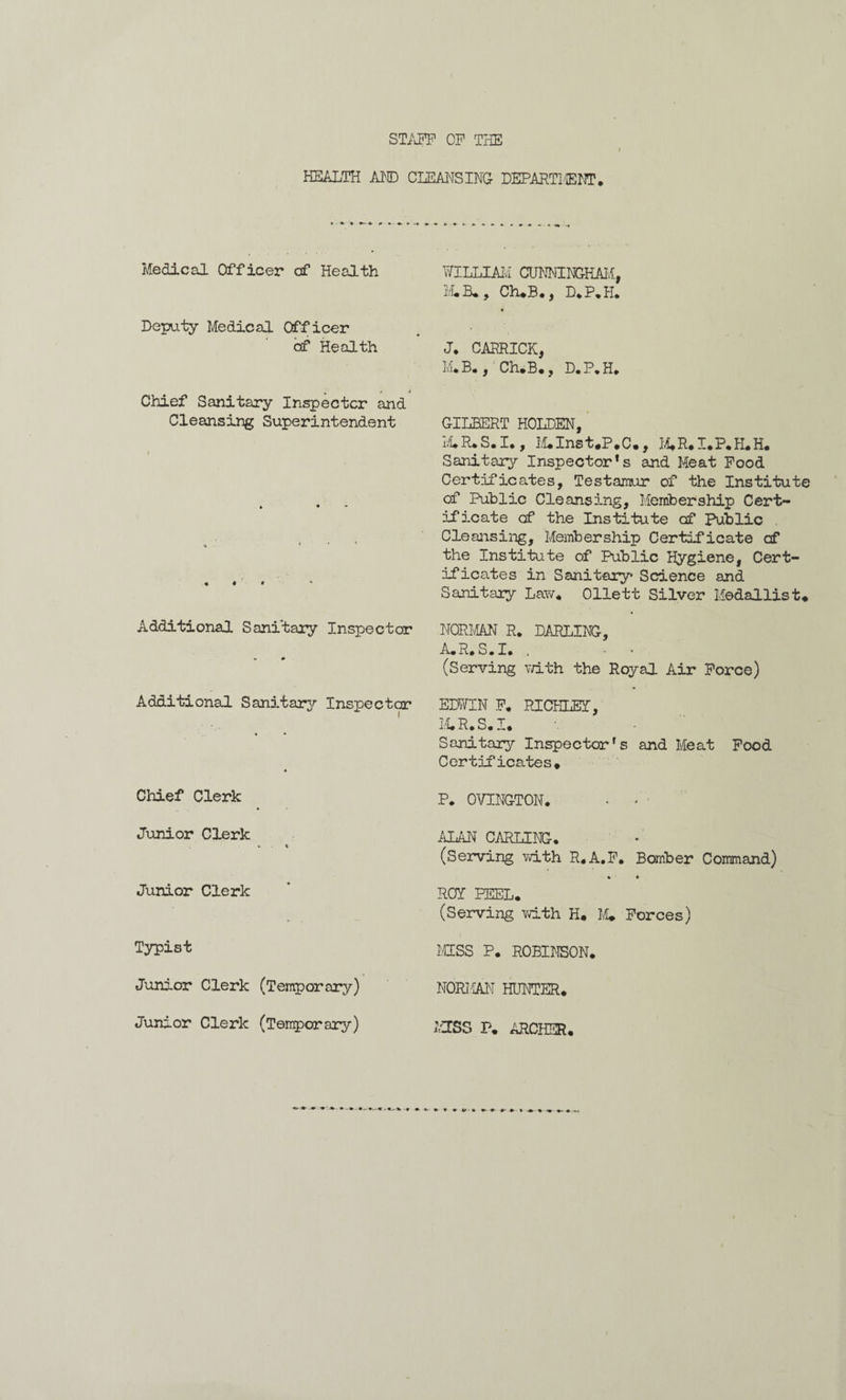 STAFF OF THE HEALTH AND CLEANSING DEPARTIffiNT. Medical Officer of Health WILLIAM CUNNINGHAM, M.B., Ch.B., D.P.H. • Deputy Medical Officer of Health J. CARRICK, M.B. , Ch.B., D. P. H. « r * Chief Sanitary Inspector and Cleansing Superintendent GILBERT HOLDEN, M.R* S. I., M.Inst.P*C., M.R.I.P.H.H. Sanitary/- Inspector’s and Meat Food » • Certificates, Testamur of the Institute of Public Cleansing, Membership Cert¬ ificate of the Institute of Public Cleansing, Membership Certificate of ♦ i < the Institute of Public Hygiene, Cert¬ ificates in Sanitary Science and Sanitary Law* Ollett Silver Medallist* Additional Sanitary Inspector w # NORMAN R. DARLING, A.R.S.I. . - - (Serving v/ith the Royal Air Force) Additional Sanitary Inspector * « * EDWIN F. RICHLEY, M.R.S.I. Sanitary Inspector’s and Meat Food Certificates* Chief Clerk P. OVINGTON. • - Junior Clerk 4- t ALAN CARLING. (Serving with R.A.F. Bomber Command) Junior Clerk • • ROY PEEL. (Serving Ydth H* M* Forces) Typist MISS P. ROBINSON. Junior Clerk (Temporary) NORMAN HUNTER. Junior Clerk (Temporary) MISS P. ARCHER.