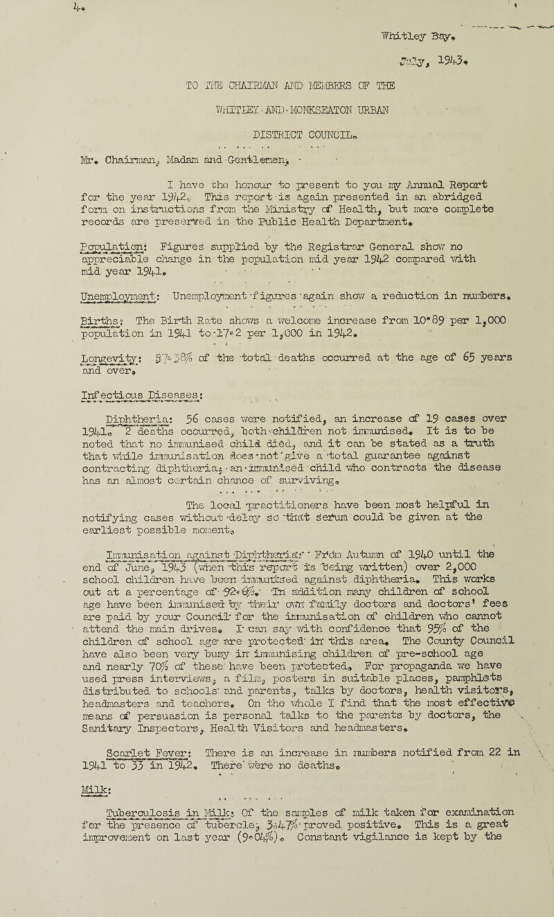 Whitley Bay* TO THE CHAIRMAN AND MEMBERS OP THE HVHITIEi’ • AND • MONKSEATON URBAN DISTRICT COUNCIL* * * * t • . * y : ‘ Mr* Chairman * Madam and ■Geniiemenj - I have che honour to present to you my Annual Report for the year 1942* This report is again presented in an abridged form on instructions from the Ministry of Health, hut more complete records are preserved in the Public Health Department* Population* Figures supplied by the Registrar General show no appreciable change in the population mid year 1942 compared with mid year 1941* ... • - * Unemployment: Unemployment-figures’again show a reduction in numbers* Births: The Birth Rate shows a welcome increase from 10*89 per 1,000 population in 1941 to'17°2 per 1,000 in 1942* » » Longevity: 57°*'W° the ‘total deaths occurred at the age of 65 years and over* Infectious Diseases: Diphtheria: 5& cases were notified, an increase csf 19 cases over 1941© 2 deaths occurred, both-'children not immunised* It is to be noted that no immunised child died, and it can be stated as a truth that while immunisation does* not'give a total guarantee against contracting diphtheria^ - an •immunised child who contracts the disease has an almost certain chance of surviving* * . * * * ’ * *’ r 1 ’ * * The local practitioners have been most helpful in notifying cases without -delay so that seitim could be given at the earliest possible moment^ Imnunis ati on agamst Diphtheria;* ' Fr*dm Autumn of 1940 until the end of June, 1945 D^en this report is 'being written) over 2,000 school children have been immunised against diphtheria* This works out at a percentage of- •92»6>$*' ’In addition many children of school age have been immunised: by their own f'amily doctors and doctors* fees are paid by your Council for the immunisation of children who cannot attend the main drives* 1 can say with confidence that 95/° of the children cf school age* -are protected' in this area* The County Council have also been very busy in immunising children of pre-school age and nearly 7C$> of these have been protected® For propaganda we have used press interviev/s- a film, posters in suitable places, pamphlets distributed to schools' and parents, talks by doctors, health visitors, headmasters and teachers* On the whole I find that the most effective means cf persuasion is personal talks to the parents by doctors, the Sanitary Inspectors, Health Visitors and headma.sters* Scarlet Fever: There is an increase in numbers notified from 22 in 1941 to 55 in 1942* There'were no deaths© . > < Milk: i % ' * » j « Tub_erculosis in Mills Of the samples cf milk taken for examination for the presence of tuberclej 3o47/°‘ proved positive* This is a great improvement on last year (9*04/^) © Constant vigilance is kept by the