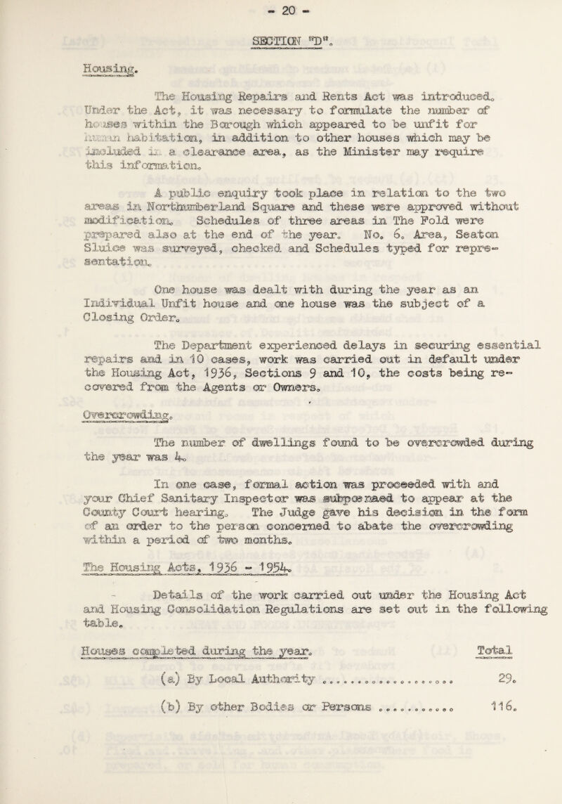 - 20 SECTION fiSD*®0 Housing, The Housing Repairs and Rents Act ms introduced* Under the Act, it was necessary to formulate the number of houses within the Borough which appeared to he unfit for haum. habitation, in addition to other houses which may be included L. a clearance area, as the Minister my require this information* A public enquiry took place in relation to the two areas in Northmrherland Square and these were approved without modification* Schedules of three areas in The Fold were prepared also at the end of the year. No. 60 Area, Seaton Sluice was surveyed, checked and Schedules typed for repre¬ sentation. One house was dealt with during the year as an Individual Unfit house and on® house was the subject of a 0 losing Order* The Department experienced delays in securing essential repairs and in 10 cases, work was carried out in default under the Housing Act, 1936, Sections 9 and 10, the costs being, re¬ covered from the Agents or Owners* ¥ Qvei^r ceding* The number of dwellings found to be overcrowded during the year was ko In one case, formal action was proceeded with and your Chief Sanitary Inspector ms subpoenaed to appear at the County Court hearing* The Judge gave his decision in the form of an order to the person concerned to abate the overcrowding within a period of two months* The Housing Acts, 1936 ^ JJgk* Details of the work carried out under the Housing Act and Housing Consolidation Regulations are set out in the following table* Houses ccompleted during the year. Total (a) By Local Authority ................o*. 29* ©«>«d*0©e©®O