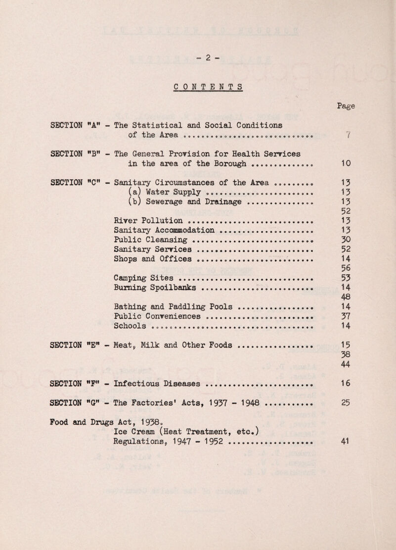 Page CONTENTS SECTION A - The Statistical and Social Conditions Of the Area OOcOOOOOOOOOOOOOOOOOOOeOOOOOO SECTION **BH - The General Provision for Health Services in the area of the Borough • * • „.. <>.».»,.. SECTION nCn - Sanitary Circumstances of the Area • <,. *. * c •. ( a) Wafer Supply ooo«««ao«o*oocoocooooooo (b) Sewerage and Drainage • •.. *.« a River Pollution *.. ....«, Sanitary Accommodation *... •.. «* <> Public Cleansing... Sanitary Services..... Shops and Offices Camping Sites.... Burning Spoilbank3 Bathing and Paddling Pools •. * • *.. • •. « Public Conveniences SCnOOlS ooooo«*o*«oo««ooa»oao»*oo«oeoae»o*eo SECTION E - Meat, Milk and Other Foods...* • SECTION ttFH - Infectious Diseases... •. SECTION G»* - The Factories* Acts, 1937 - 1948 Food and Drugs Act, 1938o Ice Cream (Heat Treatment, etc*) Regulations, 1947 - 1952 7 10 13 13 13 52 13 13 30 52 14 56 53 14 48 14 37 14 15 38 44 16 25 41