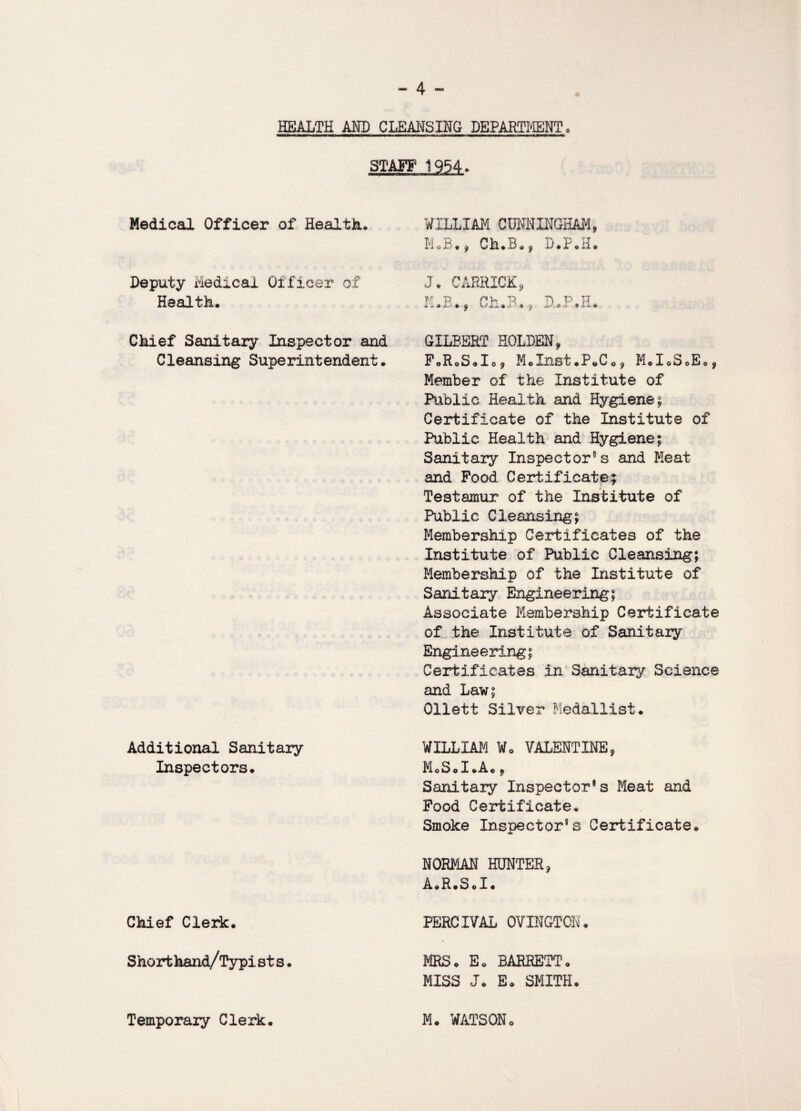 HEALTH AND CLEANSING DEPARTMENT. STAFF 1954. Medical Officer of Health. Deputy Medical Of ficer of Health. Chief Sanitary Inspector and Cleansing Superintendent. Additional Sanitary Inspectors. Chief Clerk. Shorthand/Typi st s. WILLIAM CUNNINGHAM, M.B., Ch.B., D.P.H. J. CABRXCK, M.E*, Ch.B*f D.P.H. GILBERT HOLDEN, FoRoS.Io^ M*Inst.P*C0, M.I.SoE., Member of the Institute of Public Health and Hygiene £ Certificate of the Institute of Public Health and Hygiene; Sanitary Inspectors and Meat and Food Certificate; Testamur of the Institute of Public Cleansing; Membership Certificates of the Institute of Public Cleansing; Membership of the Institute of Sanitary Engineering; Associate Membership Certificate of the Institute of Sanitary Engineering; Certificates in Sanitary Science and Law; Ollett Silver Medallist. WILLIAM Wo VALENTINE, MoSol.A., Sanitary Inspector®s Meat and Food Certificate. Smoke Inspector’s Certificate. NORMAN HUNTER, A.R.S«I. PERCIVAL OVINGTON. FIRS. E. BARRETT. MISS J. E. SMITH.