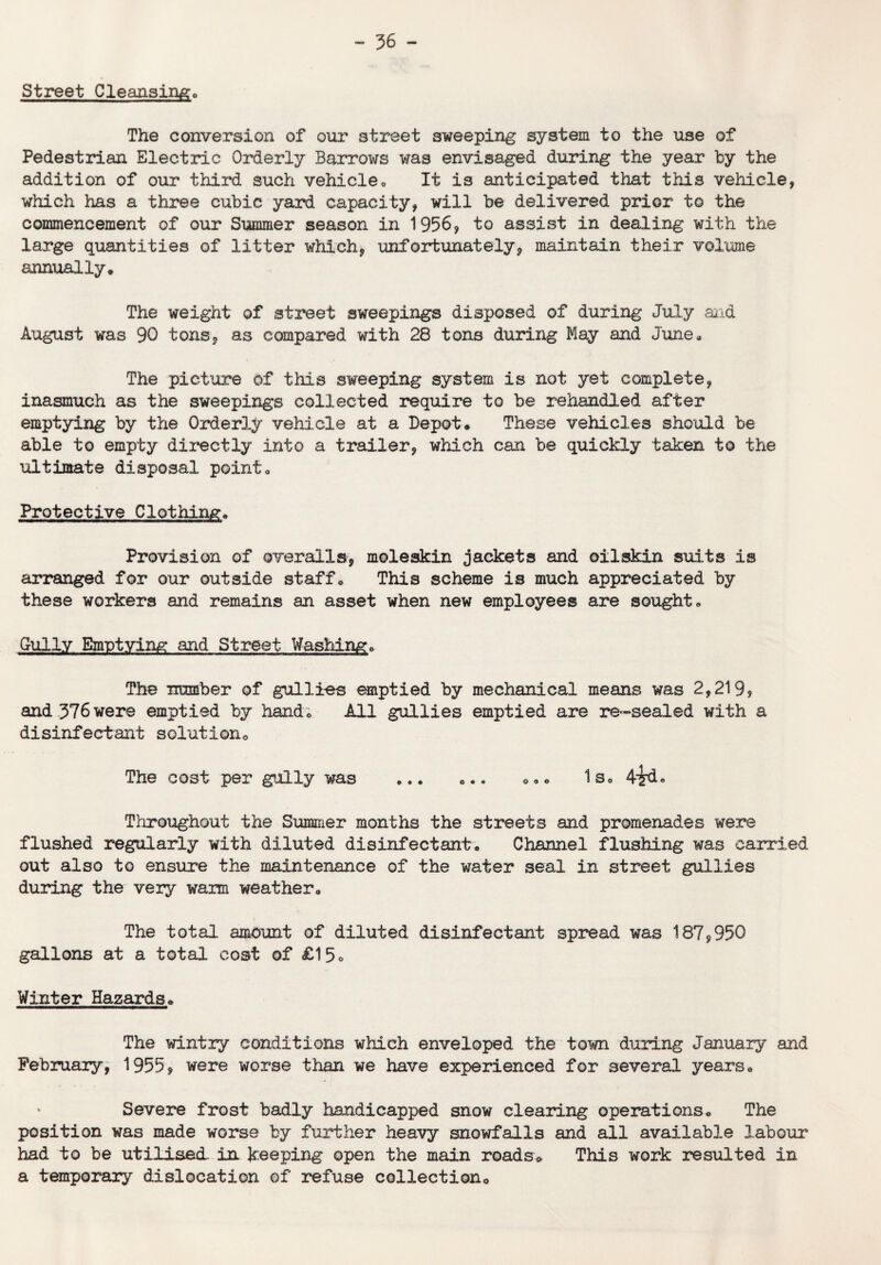 Street Cleansing* The conversion of our street sweeping system to the use of Pedestrian Electric Orderly Barrows was envisaged during the year by the addition of our third such vehicle, It is anticipated that this vehicle, which has a three cubic yard capacity, will be delivered prior to the commencement of our Summer season in 1956, to assist in dealing with the large quantities of litter which, unfortunately, maintain their volume annually* The weight of street sweepings disposed of during July and August was 90 tons, as compared with 28 tons during May and June, The picture of this sweeping system is not yet complete, inasmuch as the sweepings collected require to be rehandled after emptying by the Orderly vehicle at a Depot* These vehicles should be able to empty directly into a trailer, which can be quickly taken to the ultimate disposal point. Protective Clothing* Provision of overalls, moleskin jackets and oilskin suits is arranged for our outside staff. This scheme is much appreciated by these workers and remains an asset when new employees are sought. Gully Emptying and Street Washing, The number of gullies emptied by mechanical means was 2,219? and 376 were emptied by hand. All gullies emptied are re-sealed with a disinfectant solutiono The cost per gully was ... ,.. *. • Is, 4?d» Throughout the Summer months the streets and promenades were flushed regularly with diluted disinfectant, Channel flushing was carried out also to ensure the maintenance of the water seal in street gullies during the very warm weather. The total amount of diluted disinfectant spread was 187,950 gallons at a total cost of £15<> Winter Hazards* The wintry conditions which enveloped the town during January and February, 1955, were worse than we have experienced for several years* * Severe frost badly handicapped snow clearing operations* The position was made worse by further heavy snowfalls and all available labour had to be utilised in keeping open the main roads* This work resulted in a temporary dislocation of refuse collection*