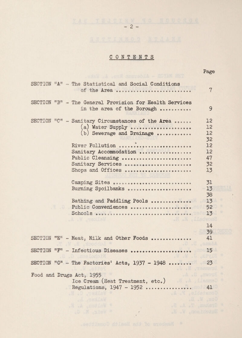 CONTENTS Page SECTION WA The Statistical and Social Conditions of the Area OOOOOOOOOOOOOOOOOOOGGOOOOO 7 SECTION - The General Provision for Health Services in the area of the Borough OOOOO oooooo SECTION WC Sanitary Circumstances of the Area ^a) Water Supply b) Sewerage and Drainage * OOOOOO OOGOOOOOOOOOOOOOOOOOO ooooooooooo RlV'Sr POxlUtlOn oooooooouoooooooooooooooo Sanitary Accommodation ... „ • *.. • o „ <> •.. . • • Public Cleansing Sanitary Services Shops and Offices Oooooooooeoooooooooooooo ooooooooooooooooooooooo OOOOOOOOOOOOOOOOOOOOOOO 12 12 12 32 12 12 47 32 13 Camping Sites 0 <> 0 o Burning Spoilbanks OOOOOOOOOOO 9 o 9000000000 oooooooooooooooo oooooo Bathing and Paddling Pools Public C On 6HC 6 S 00000000000000* 000000 SOhCOl S 000000000000*00 OOOOOOOOOOOOOOOOOO 31 13 38 13 52 13 SECTION E Meat,, Milk and Other Foods . 0000000099000 14 39 41 SECTION F m Infectious Diseases • «00»9«00004«000»0»0« SECTION G - The Factories’ Acts, 1937 - 1948 00000000 15 23 Pood and Drugs Act* 1955 Ice Cream (Heat Treatment, etc*) Regulations? 1947 - 1952 009900009 41 o OOOOO