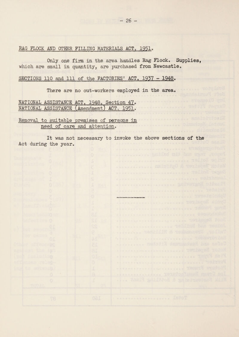 RAG FLOCK AND OTHER FILLING MATERIALS ACT, 1951. Only one firm in the area handles Rag Flock. Supplies, which are small in quantity, are purchased from Newcastle. SECTIONS 110 and 111 of the FACTORIES ACT. 1957 - 1948. There are no out-workers employed in the area. NATIONAL ASSISTANCE ACT. 1948. Section 47. NATIONAL ASSISTANCE TlmendmentT ACT. 1951. iraju-aw '■».. jr-jm \ warn mmnan i ■ i ta—n—a» im him ■■ imt ibhhit hmthimw itm hm ■ i ■ m w i n«i rm>~»n ~minn<n~riii« • ir~»WTmr irTtn i nu rilimmr Removal to suitable premises of persons in need of care and attention0 It was not necessary to invoke the above sections of the Act during the year0 on czxs <ro j c cu»-» t