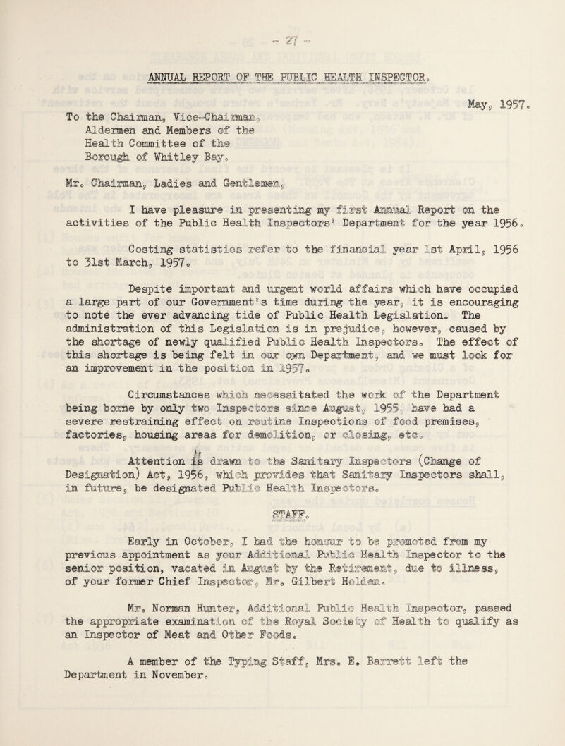 ANNUAL REPORT OF THE PTJBLIG EgAI,TH INSPECT OR o May, 1957« To the Chatman, Vice-Chairman, Aldermen and Members of the Health Committee cf the Borough of Whitley Bav0 Mrc Chairman, Ladies and Gentlemen, I have pleasure in presenting my first Annual Report on the activities of the Public Health Inspectors® Department for the year 1956„ Costing statistics refer to the financial year 1st April, 1956 to 31st March, 1957o Despite important and urgent world affairs which have occupied a large part of our Government0 s time during the year, it is encouraging to note the ever advancing tide of Public Health Legislationo The administration of this Legislation is in prejudice, however, caused by the shortage of newly qualified Public Health Inspectors© The effect of this shortage is being felt in our o„wn Department, and we must look for an improvement in the position in 1957© Circumstances which necessitated the work ©f the Department being borne by only two. Inspectors since August, 1955P have had a severe restraining effect on routine Inspections of food premises, factories, housing areas for demolition, or closing, etCo Attention is drawn to the Sanitary Inspectors (Change of Designation) Act, 1956, which provides that Sanitary Inspectors shall in future, be designated Public Health Inspectors0 STAFFo Early in October, I had the honour to be promoted from my previous appointment as your Additional Public Health Inspector to the senior position, vacated in August by the Retirement, due to illness, of your former Chief Inspector, Mr* Gilbert Holden© Mr© Norman Hunter, Additional Public Health Inspector, passed the appropriate examination of the Royal Society of Health to qualify as an Inspector of Meat and Other Foods © A member of the Typing Staff, Mrs© E© Barrett left the Department in November ©