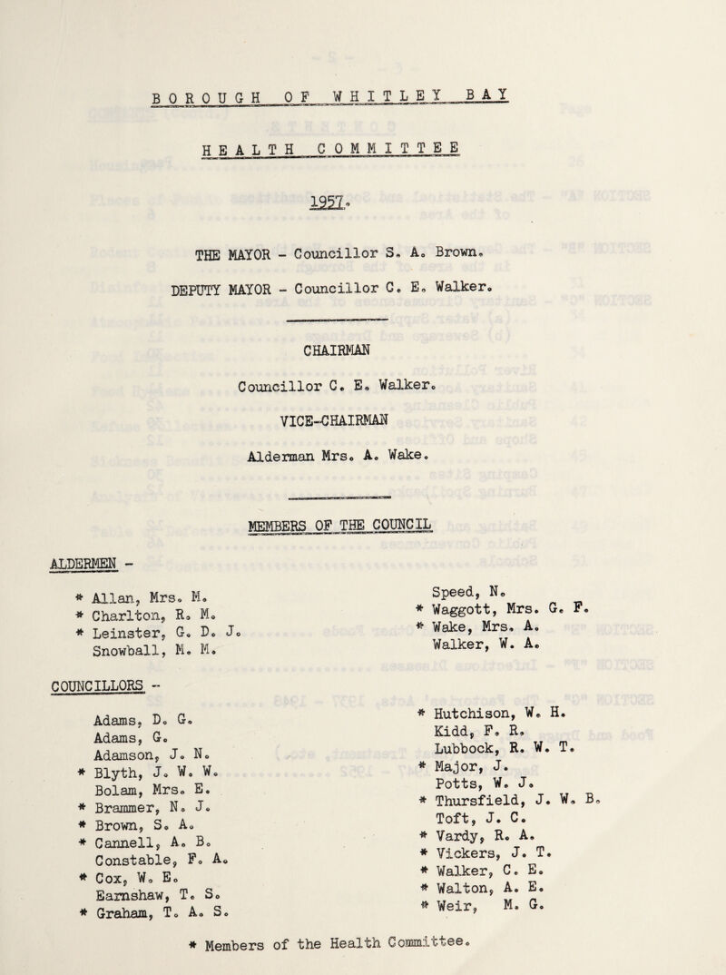 BOROUGH OF WHIT L_E1_BAJ HEALTH COMMITTEE 122L- THE MAYOR - Councillor S. A. Brown,, DEPUTY MAYOR - Councillor C* E* Walker. CHAIRMAN Councillor C. E. Walker. VICE-CHAIRMAN Alderman Mrs. A. Wake. MEMBERS OP THE COUNCIL ALDERMEN - * Allan, Mrs. M. * Charlton, R* M. * Leinster, G. D. J Snowball, M. M. COUNCILLORS - Adams, D. G. Adams, G. Adamson, J. N. * Blyth, J. W. W. Bolam, Mrs. E. * Brammer, N* J. * Brown, S. A. * Canneil, A. B. Constable, P. A. * Cox, Wo Eo Eamshaw, T. S. * Graham, T. A. S. Speed, No * Waggott, Mrs. G. F. * Wake, Mrs. A. Walker, W. A. * Hutchison, Wo H. Kidd, F* R» Lubbock, R* W. T* * Major, J. Potts, W. J. * Thursfield, J. W. B Toft, J. C« * Vardy, R. A. * Vickers, J. T. * Walker, C. E. * Walton, A. E. * Weir. Mo G. # Members of the Health Committee.